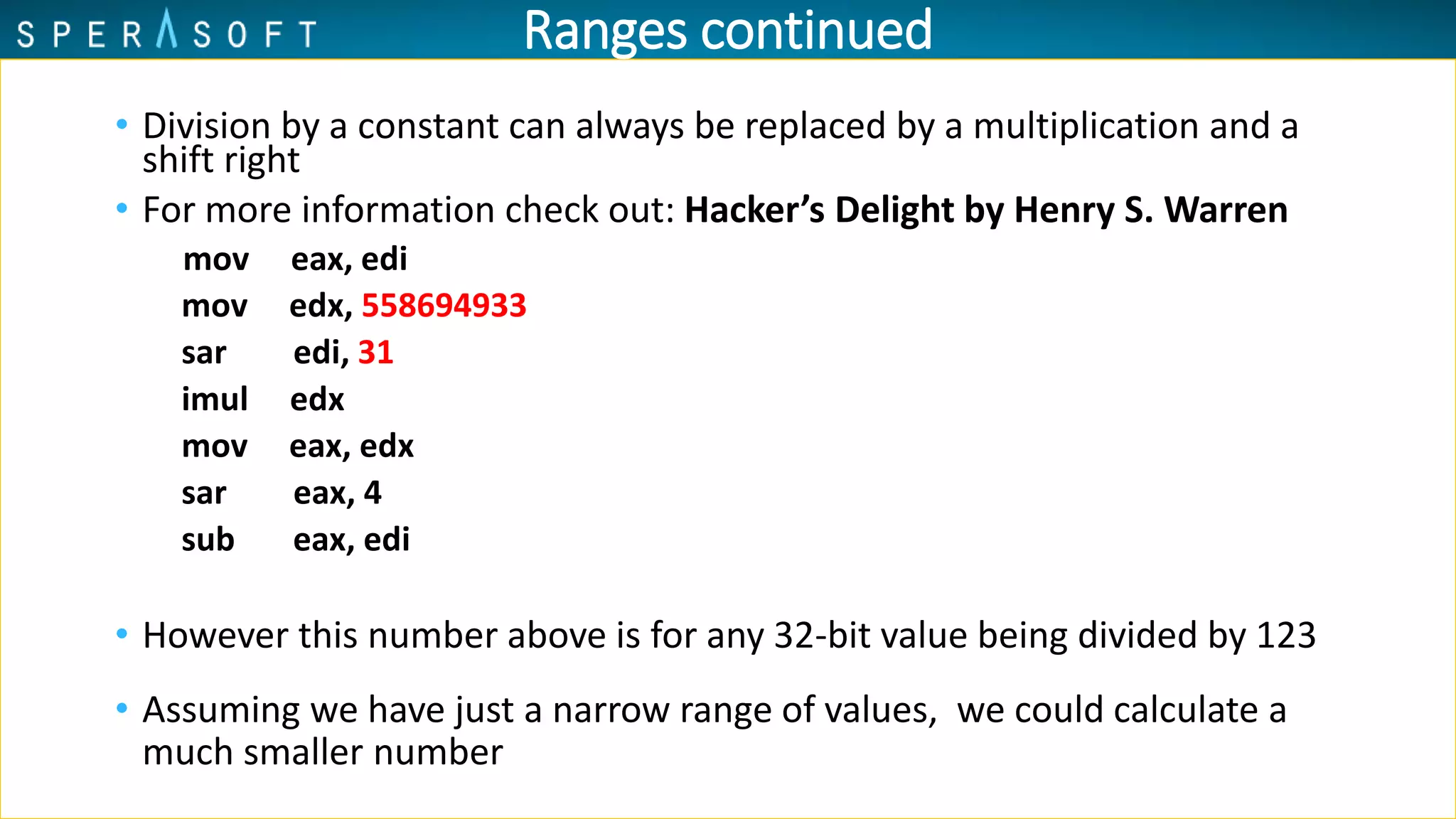 Ranges continued
• Division by a constant can always be replaced by a multiplication and a
shift right
• For more information check out: Hacker’s Delight by Henry S. Warren
mov eax, edi
mov edx, 558694933
sar edi, 31
imul edx
mov eax, edx
sar eax, 4
sub eax, edi
• However this number above is for any 32-bit value being divided by 123
• Assuming we have just a narrow range of values, we could calculate a
much smaller number
 