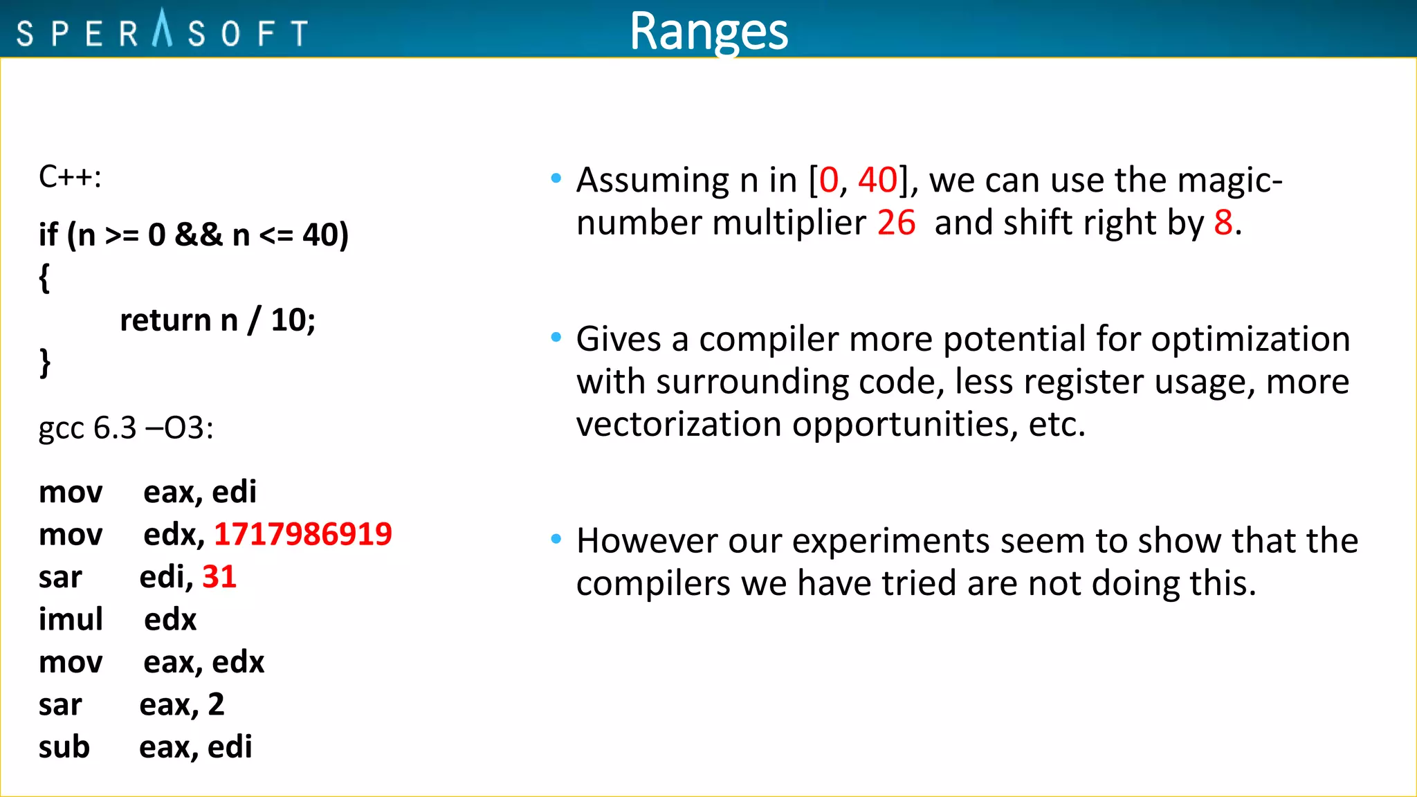 Ranges
• Assuming n in [0, 40], we can use the magic-
number multiplier 26 and shift right by 8.
• Gives a compiler more potential for optimization
with surrounding code, less register usage, more
vectorization opportunities, etc.
• However our experiments seem to show that the
compilers we have tried are not doing this.
mov eax, edi
mov edx, 1717986919
sar edi, 31
imul edx
mov eax, edx
sar eax, 2
sub eax, edi
gcc 6.3 –O3:
if (n >= 0 && n <= 40)
{
return n / 10;
}
C++:
 