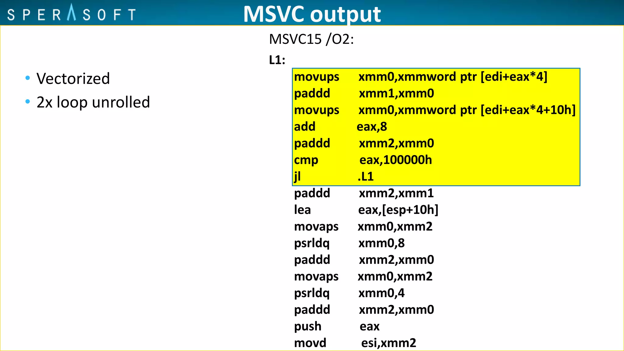 MSVC output
• Vectorized
• 2x loop unrolled
L1:
movups xmm0,xmmword ptr [edi+eax*4]
paddd xmm1,xmm0
movups xmm0,xmmword ptr [edi+eax*4+10h]
add eax,8
paddd xmm2,xmm0
cmp eax,100000h
jl .L1
paddd xmm2,xmm1
lea eax,[esp+10h]
movaps xmm0,xmm2
psrldq xmm0,8
paddd xmm2,xmm0
movaps xmm0,xmm2
psrldq xmm0,4
paddd xmm2,xmm0
push eax
movd esi,xmm2
MSVC15 /O2:
 