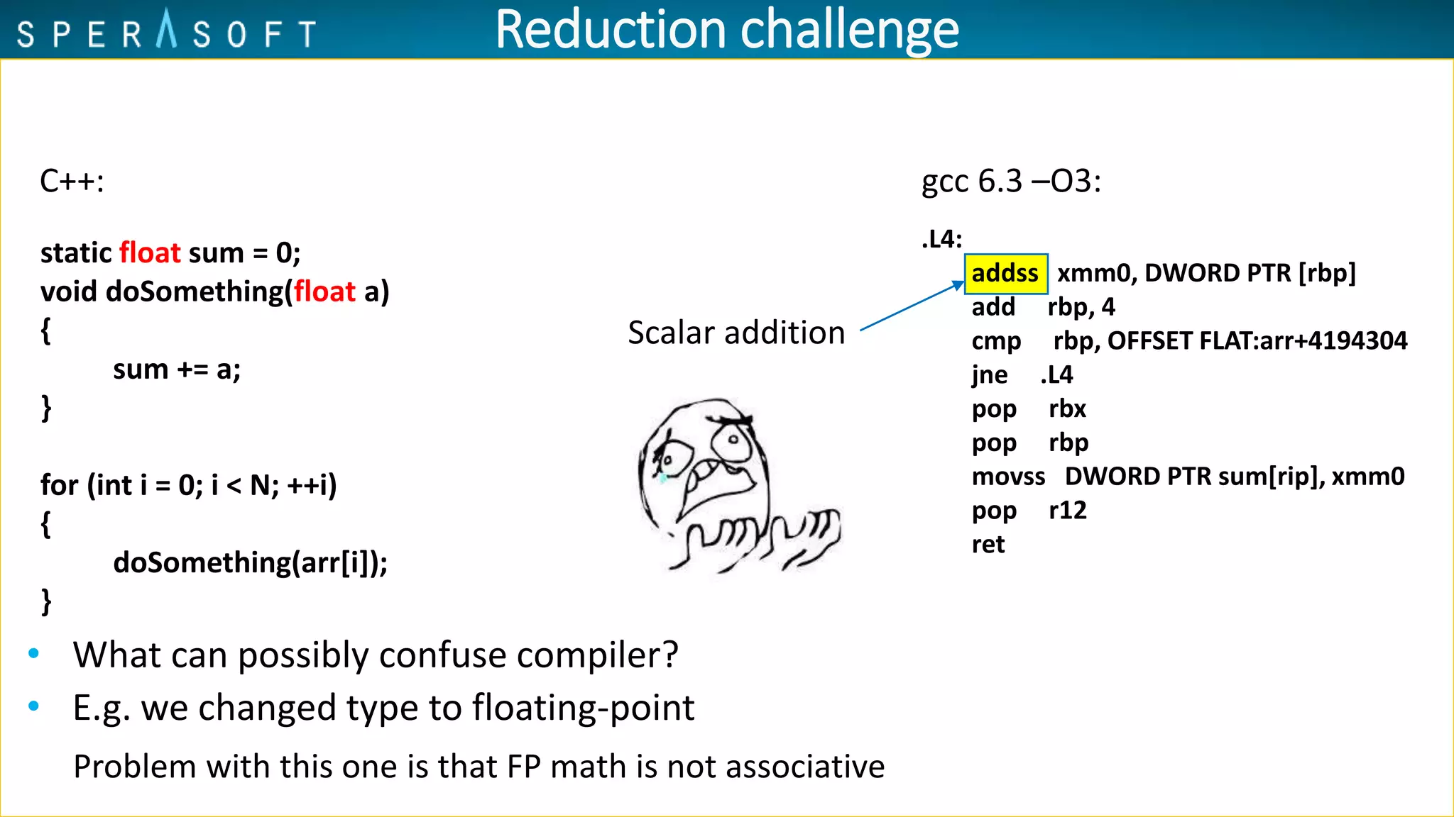 • What can possibly confuse compiler?
Scalar addition
Problem with this one is that FP math is not associative
Reduction challenge
C++:
static float sum = 0;
void doSomething(float a)
{
sum += a;
}
for (int i = 0; i < N; ++i)
{
doSomething(arr[i]);
}
gcc 6.3 –O3:
.L4:
addss xmm0, DWORD PTR [rbp]
add rbp, 4
cmp rbp, OFFSET FLAT:arr+4194304
jne .L4
pop rbx
pop rbp
movss DWORD PTR sum[rip], xmm0
pop r12
ret
• E.g. we changed type to floating-point
 