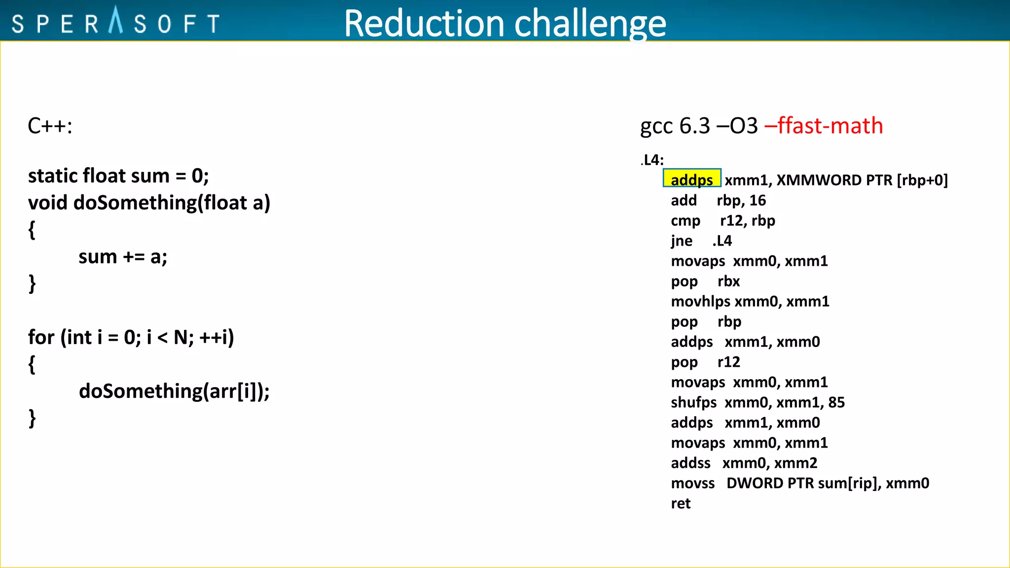 .L4:
addps xmm1, XMMWORD PTR [rbp+0]
add rbp, 16
cmp r12, rbp
jne .L4
movaps xmm0, xmm1
pop rbx
movhlps xmm0, xmm1
pop rbp
addps xmm1, xmm0
pop r12
movaps xmm0, xmm1
shufps xmm0, xmm1, 85
addps xmm1, xmm0
movaps xmm0, xmm1
addss xmm0, xmm2
movss DWORD PTR sum[rip], xmm0
ret
Reduction challenge
C++:
static float sum = 0;
void doSomething(float a)
{
sum += a;
}
for (int i = 0; i < N; ++i)
{
doSomething(arr[i]);
}
gcc 6.3 –O3 –ffast-math
 