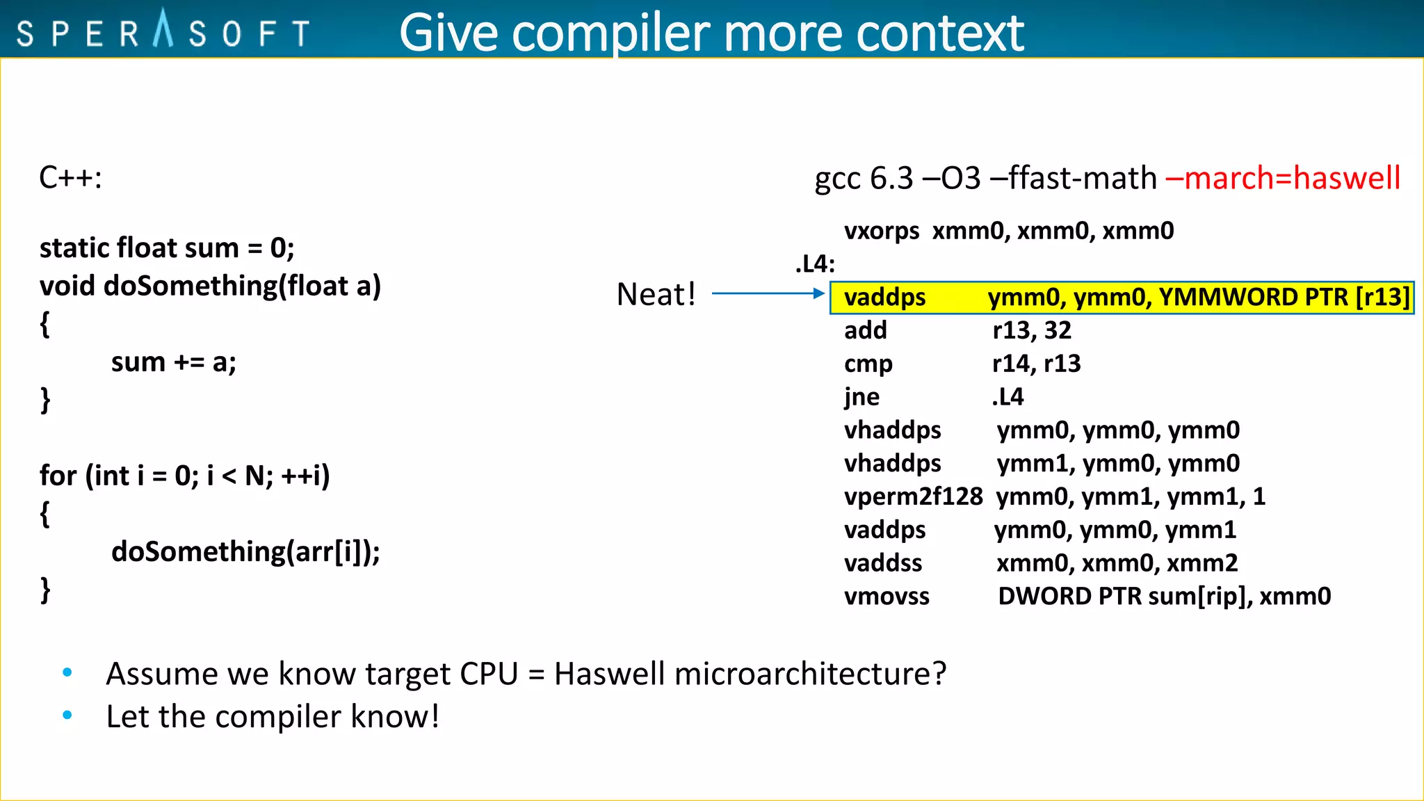 Give compiler more context
vxorps xmm0, xmm0, xmm0
.L4:
vaddps ymm0, ymm0, YMMWORD PTR [r13]
add r13, 32
cmp r14, r13
jne .L4
vhaddps ymm0, ymm0, ymm0
vhaddps ymm1, ymm0, ymm0
vperm2f128 ymm0, ymm1, ymm1, 1
vaddps ymm0, ymm0, ymm1
vaddss xmm0, xmm0, xmm2
vmovss DWORD PTR sum[rip], xmm0
gcc 6.3 –O3 –ffast-math –march=haswell
• Assume we know target CPU = Haswell microarchitecture?
• Let the compiler know!
Neat!
C++:
static float sum = 0;
void doSomething(float a)
{
sum += a;
}
for (int i = 0; i < N; ++i)
{
doSomething(arr[i]);
}
 