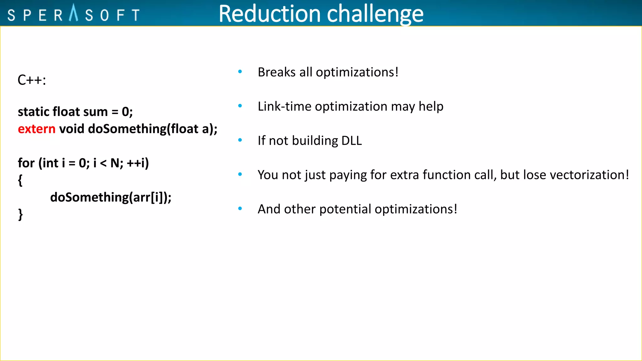 • Breaks all optimizations!
• Link-time optimization may help
• If not building DLL
• You not just paying for extra function call, but lose vectorization!
• And other potential optimizations!
Reduction challenge
C++:
static float sum = 0;
extern void doSomething(float a);
for (int i = 0; i < N; ++i)
{
doSomething(arr[i]);
}
 