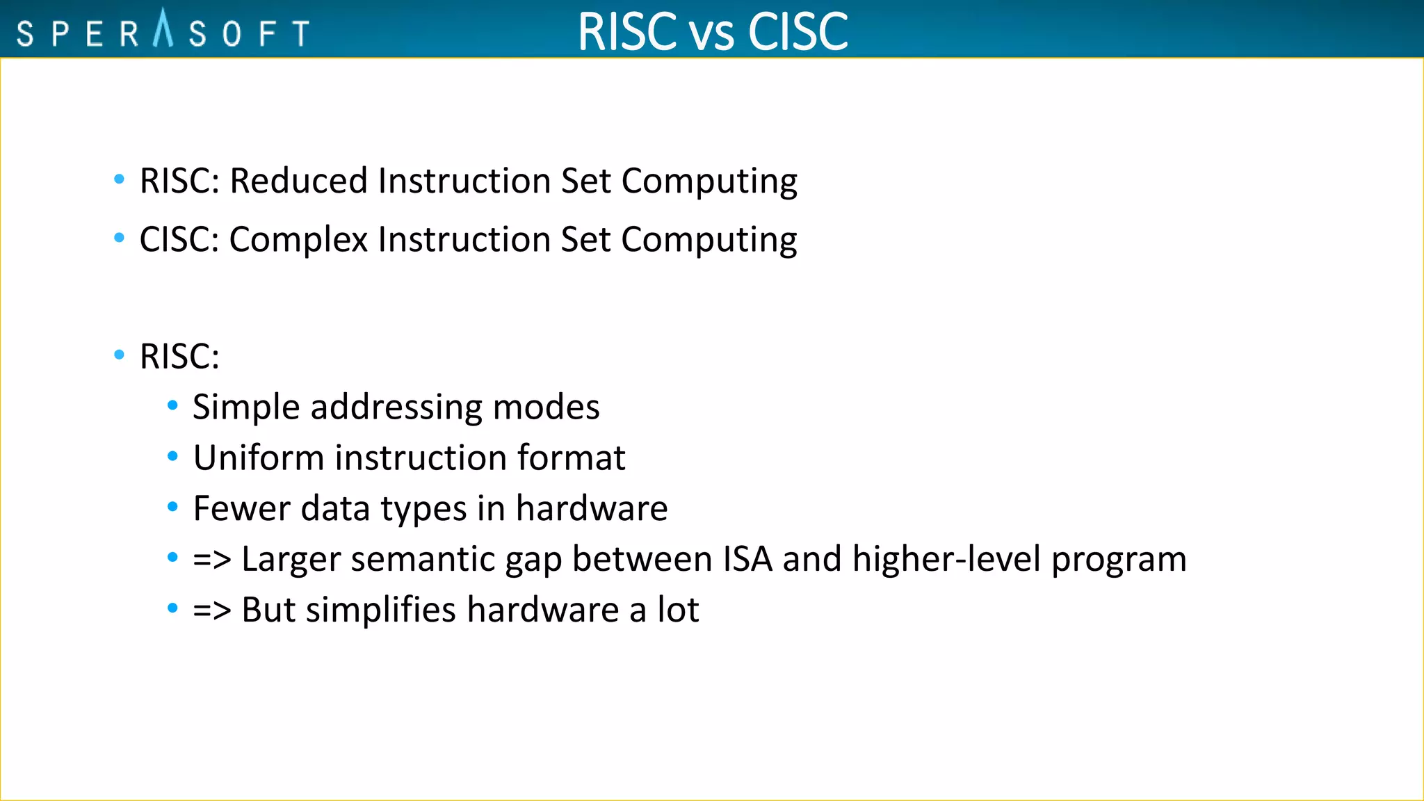 RISC vs CISC
• RISC: Reduced Instruction Set Computing
• CISC: Complex Instruction Set Computing
• RISC:
• Simple addressing modes
• Uniform instruction format
• Fewer data types in hardware
• => Larger semantic gap between ISA and higher-level program
• => But simplifies hardware a lot
 