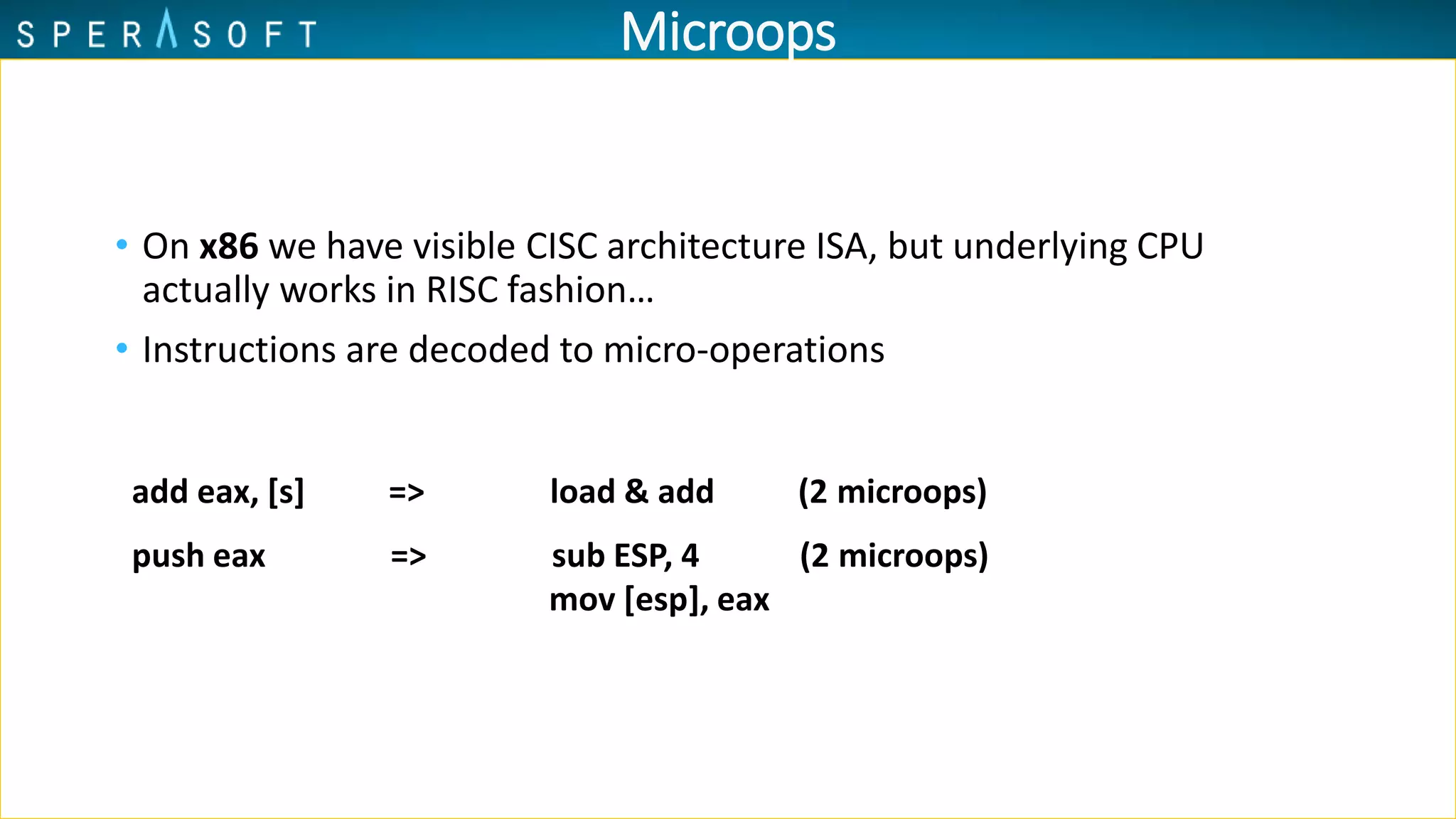 Microops
• On x86 we have visible CISC architecture ISA, but underlying CPU
actually works in RISC fashion…
• Instructions are decoded to micro-operations
add eax, [s] => load & add (2 microops)
push eax => sub ESP, 4 (2 microops)
mov [esp], eax
 