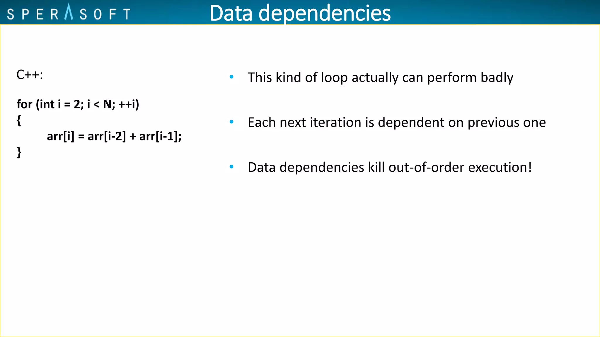 Data dependencies
• This kind of loop actually can perform badly
• Each next iteration is dependent on previous one
• Data dependencies kill out-of-order execution!
C++:
for (int i = 2; i < N; ++i)
{
arr[i] = arr[i-2] + arr[i-1];
}
 