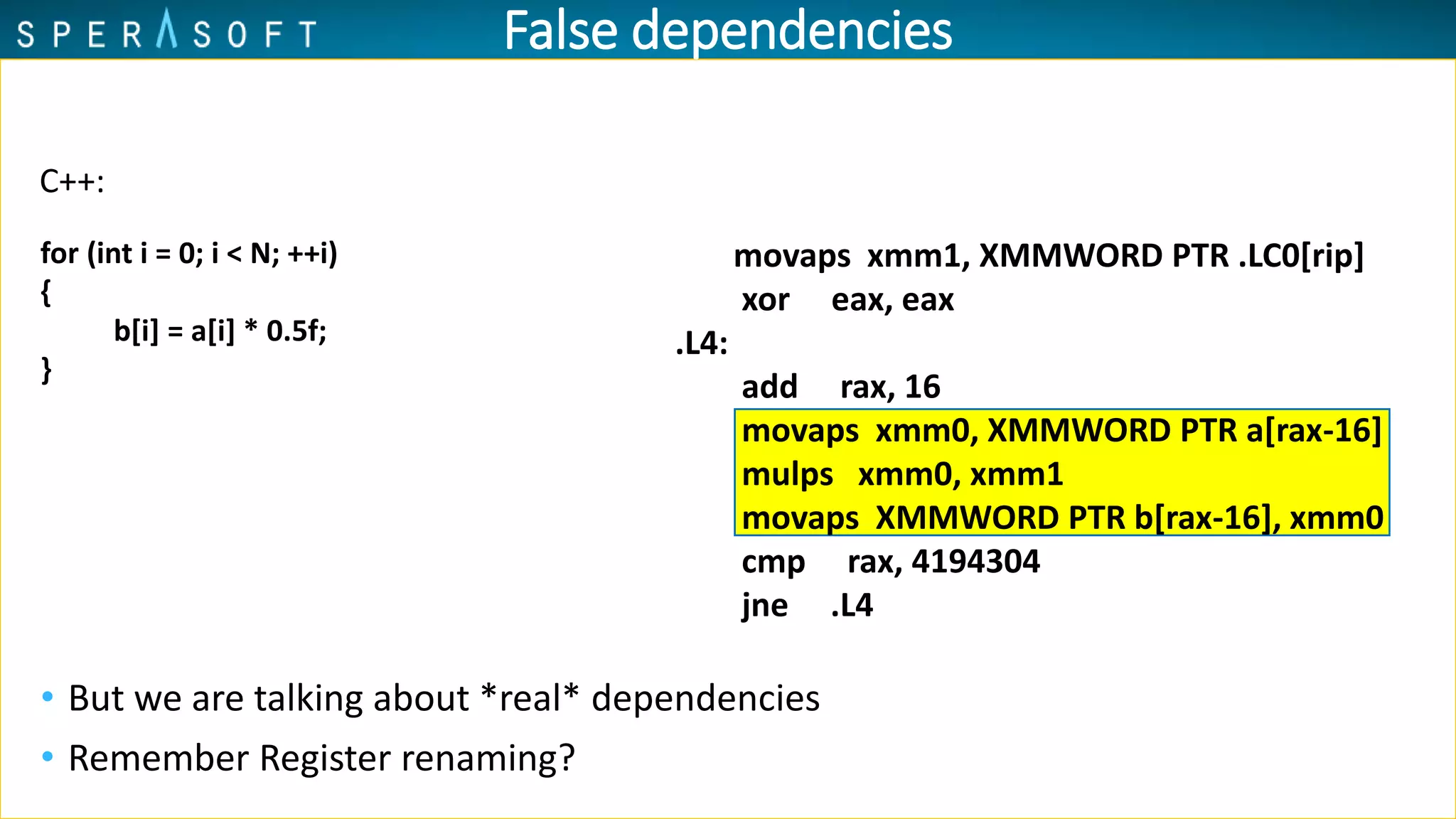 False dependencies
• But we are talking about *real* dependencies
• Remember Register renaming?
movaps xmm1, XMMWORD PTR .LC0[rip]
xor eax, eax
.L4:
add rax, 16
movaps xmm0, XMMWORD PTR a[rax-16]
mulps xmm0, xmm1
movaps XMMWORD PTR b[rax-16], xmm0
cmp rax, 4194304
jne .L4
C++:
for (int i = 0; i < N; ++i)
{
b[i] = a[i] * 0.5f;
}
 