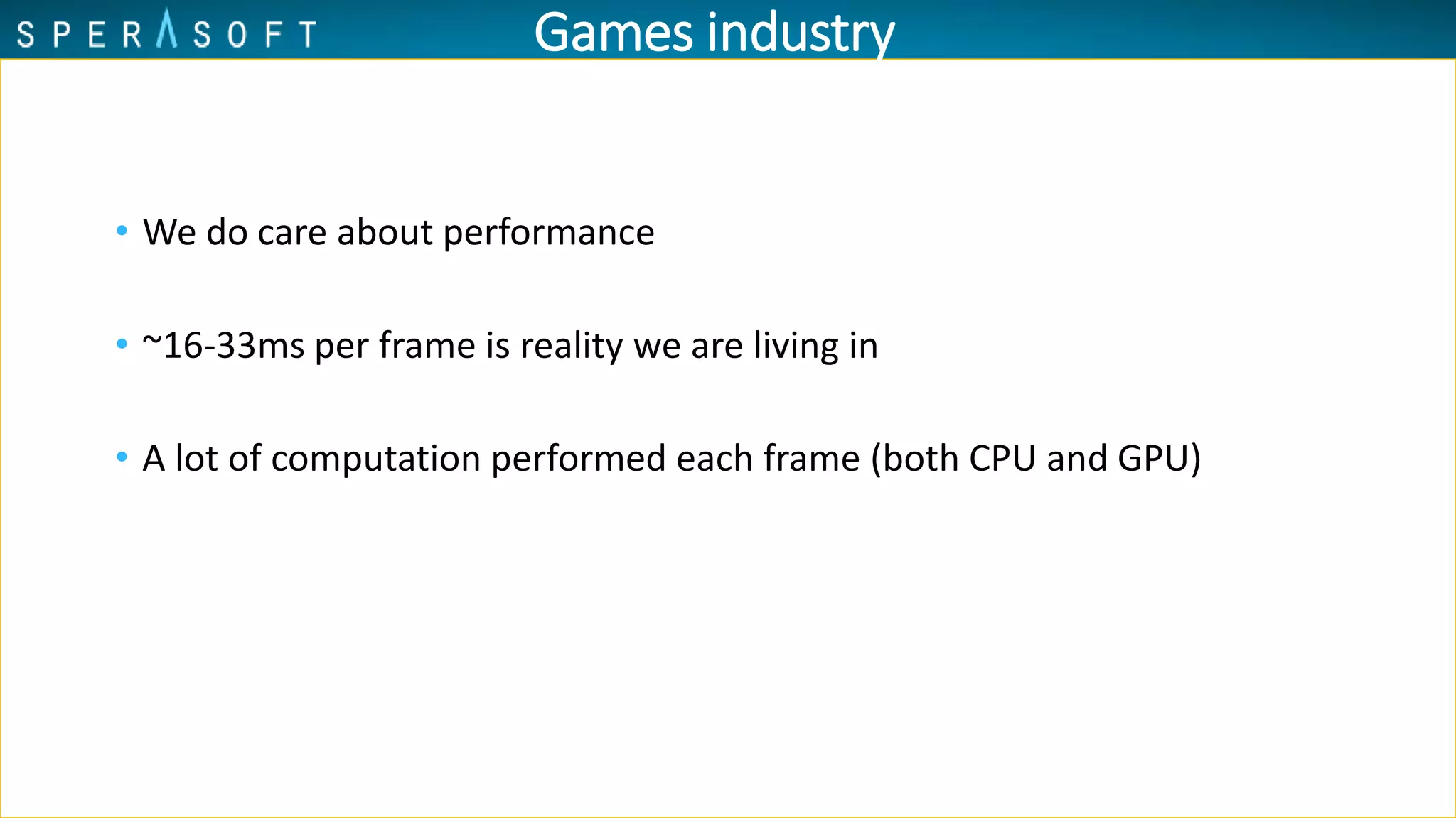 Games industry
• We do care about performance
• ~16-33ms per frame is reality we are living in
• A lot of computation performed each frame (both CPU and GPU)
 