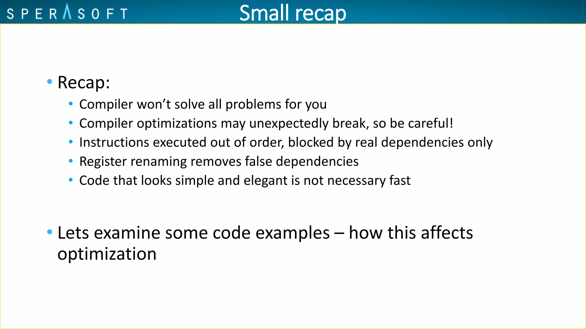 Small recap
• Recap:
• Compiler won’t solve all problems for you
• Compiler optimizations may unexpectedly break, so be careful!
• Instructions executed out of order, blocked by real dependencies only
• Register renaming removes false dependencies
• Code that looks simple and elegant is not necessary fast
• Lets examine some code examples – how this affects
optimization
 