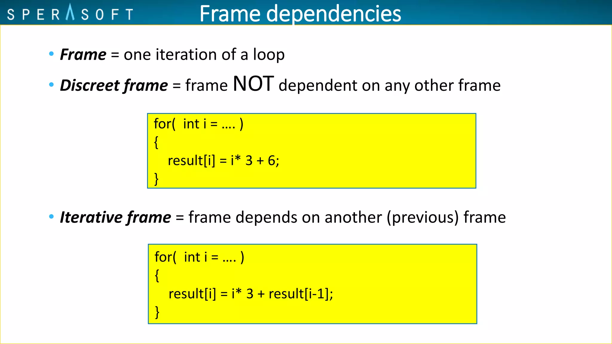 • Frame = one iteration of a loop
• Discreet frame = frame NOT dependent on any other frame
• Iterative frame = frame depends on another (previous) frame
for( int i = …. )
{
result[i] = i* 3 + 6;
}
for( int i = …. )
{
result[i] = i* 3 + result[i-1];
}
Frame dependencies
 