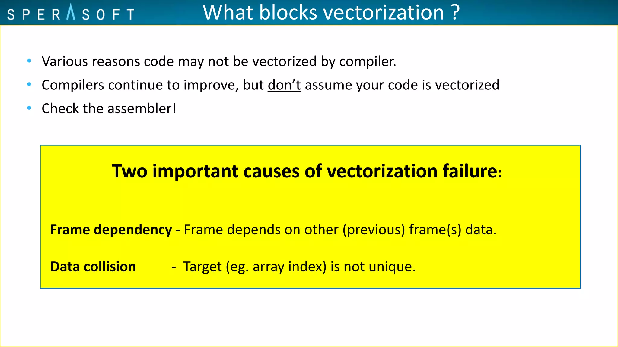 What blocks vectorization ?
• Various reasons code may not be vectorized by compiler.
• Compilers continue to improve, but don’t assume your code is vectorized
• Check the assembler!
Two important causes of vectorization failure:
Frame dependency - Frame depends on other (previous) frame(s) data.
Data collision - Target (eg. array index) is not unique.
 