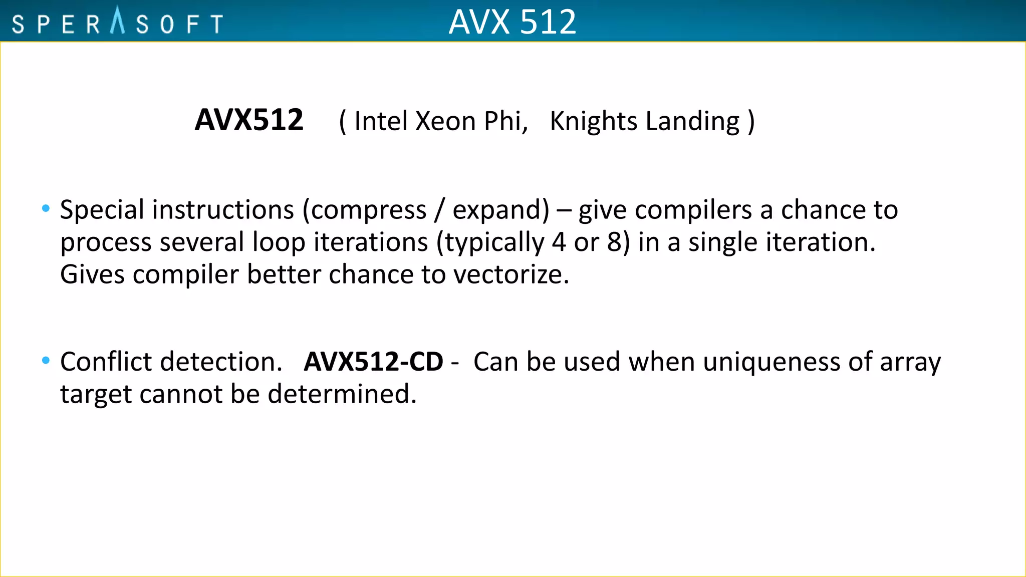 AVX 512
AVX512 ( Intel Xeon Phi, Knights Landing )
• Special instructions (compress / expand) – give compilers a chance to
process several loop iterations (typically 4 or 8) in a single iteration.
Gives compiler better chance to vectorize.
• Conflict detection. AVX512-CD - Can be used when uniqueness of array
target cannot be determined.
 