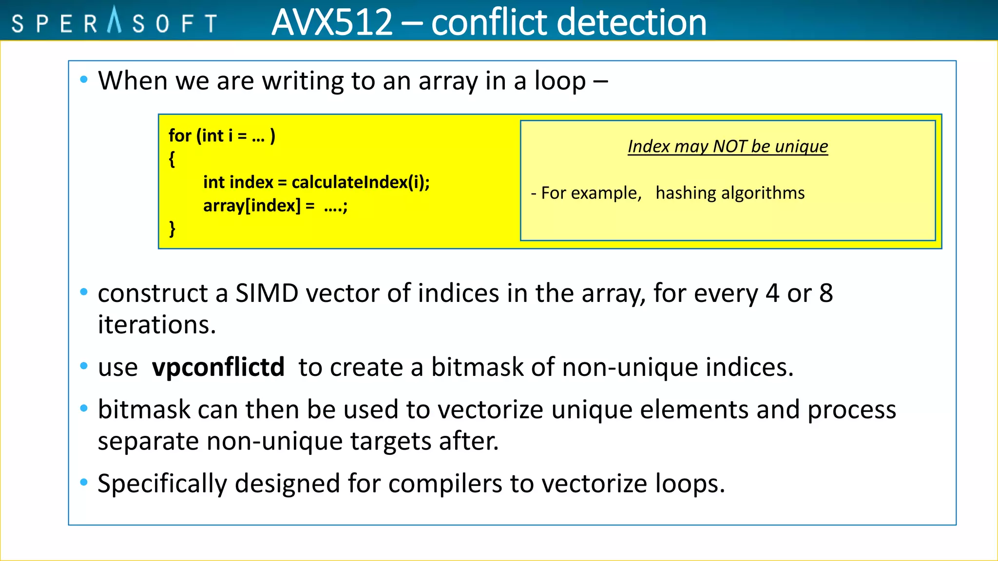 • When we are writing to an array in a loop –
• construct a SIMD vector of indices in the array, for every 4 or 8
iterations.
• use vpconflictd to create a bitmask of non-unique indices.
• bitmask can then be used to vectorize unique elements and process
separate non-unique targets after.
• Specifically designed for compilers to vectorize loops.
for (int i = … )
{
int index = calculateIndex(i);
array[index] = ….;
}
Index may NOT be unique
- For example, hashing algorithms
AVX512 – conflict detection
 