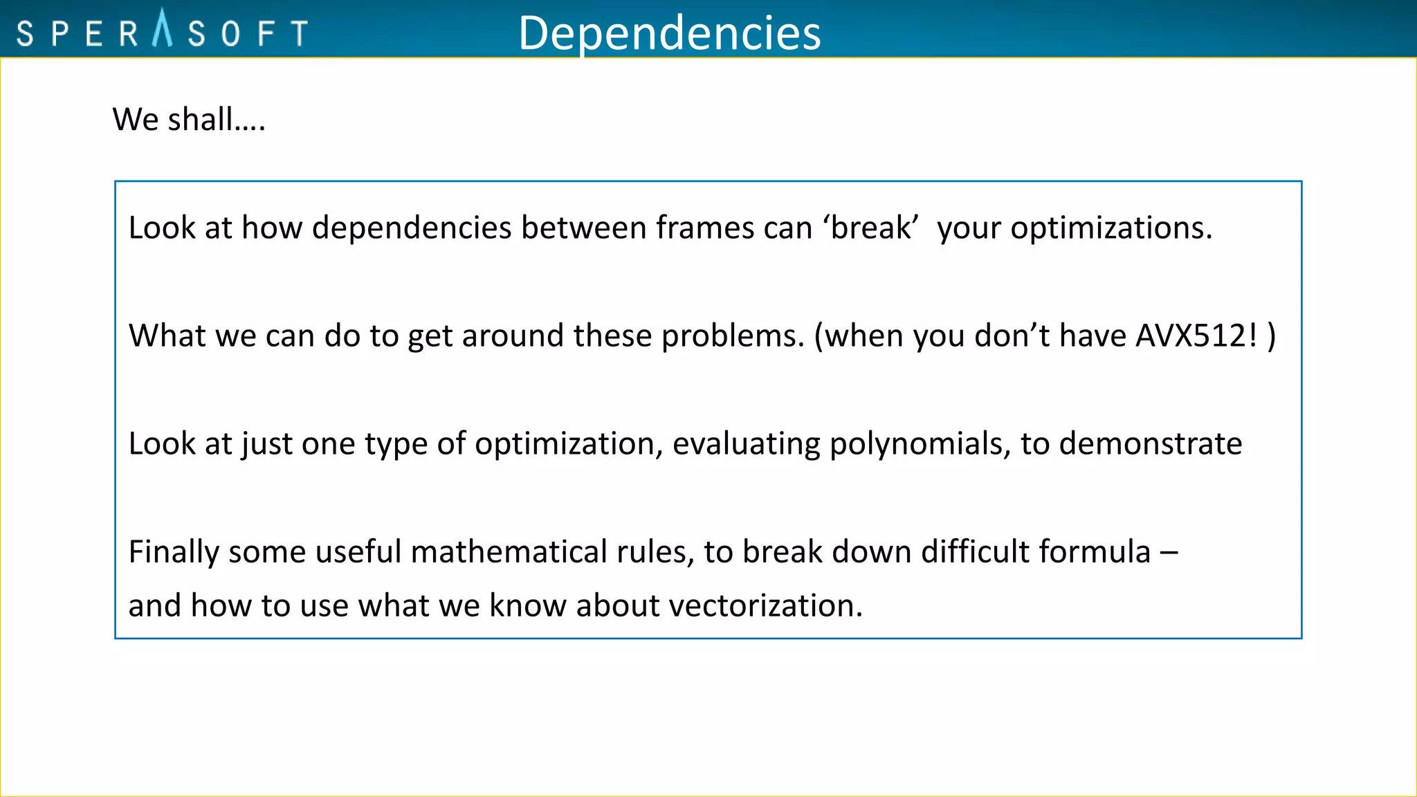 Dependencies
We shall….
Look at how dependencies between frames can ‘break’ your optimizations.
What we can do to get around these problems. (when you don’t have AVX512! )
Look at just one type of optimization, evaluating polynomials, to demonstrate
Finally some useful mathematical rules, to break down difficult formula –
and how to use what we know about vectorization.
 