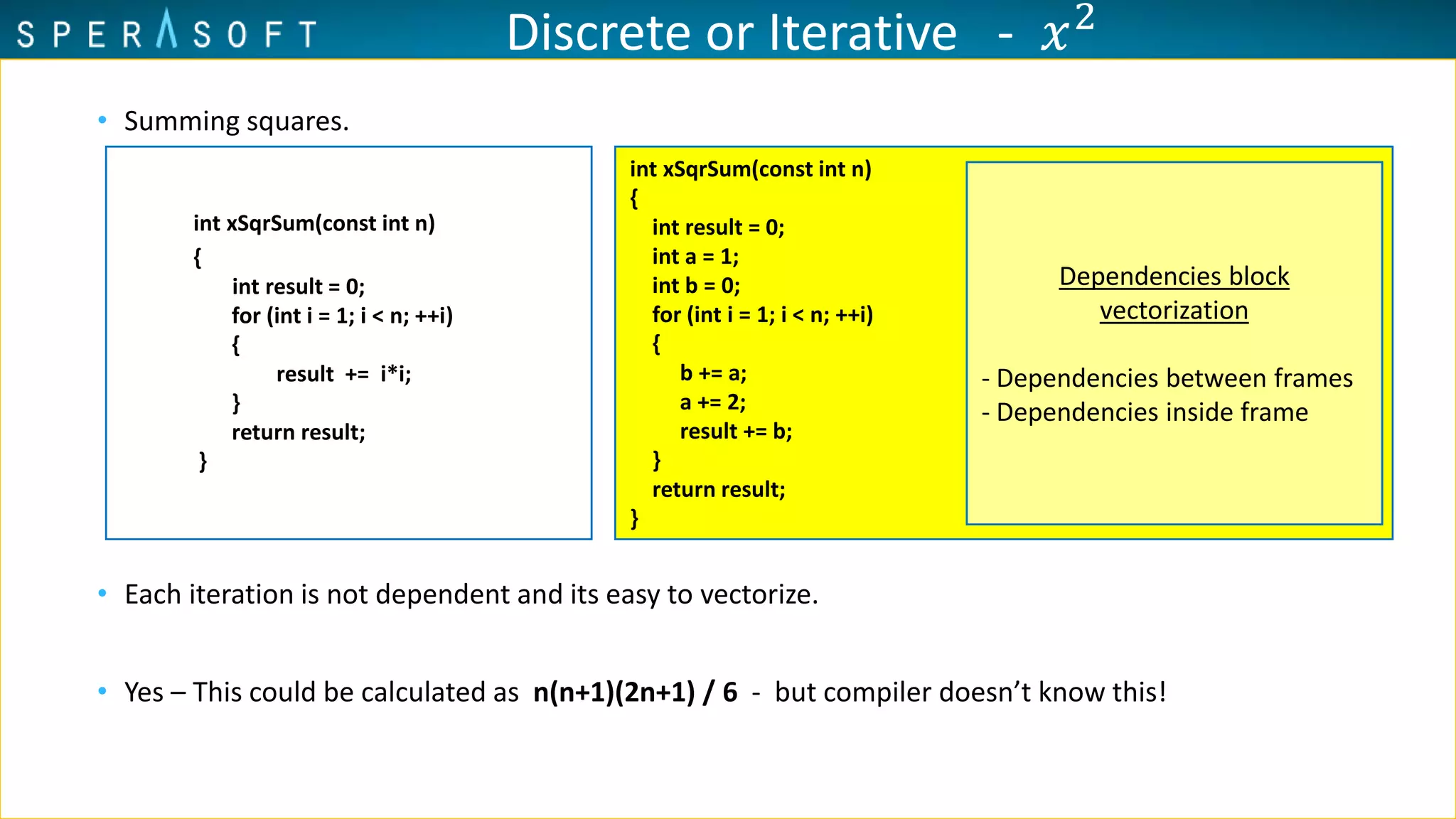 • Summing squares.
• Each iteration is not dependent and its easy to vectorize.
• Yes – This could be calculated as n(n+1)(2n+1) / 6 - but compiler doesn’t know this!
int xSqrSum(const int n)
{
int result = 0;
int a = 1;
int b = 0;
for (int i = 1; i < n; ++i)
{
b += a;
a += 2;
result += b;
}
return result;
}
Dependencies block
vectorization
- Dependencies between frames
- Dependencies inside frame
int xSqrSum(const int n)
{
int result = 0;
for (int i = 1; i < n; ++i)
{
result += i*i;
}
return result;
}
Discrete or Iterative - 𝑥2
 