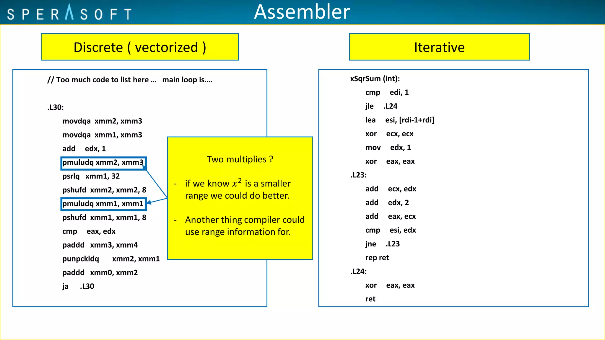 Assembler
// Too much code to list here … main loop is….
.L30:
movdqa xmm2, xmm3
movdqa xmm1, xmm3
add edx, 1
pmuludq xmm2, xmm3
psrlq xmm1, 32
pshufd xmm2, xmm2, 8
pmuludq xmm1, xmm1
pshufd xmm1, xmm1, 8
cmp eax, edx
paddd xmm3, xmm4
punpckldq xmm2, xmm1
paddd xmm0, xmm2
ja .L30
xSqrSum (int):
cmp edi, 1
jle .L24
lea esi, [rdi-1+rdi]
xor ecx, ecx
mov edx, 1
xor eax, eax
.L23:
add ecx, edx
add edx, 2
add eax, ecx
cmp esi, edx
jne .L23
rep ret
.L24:
xor eax, eax
ret
Discrete ( vectorized ) Iterative
Two multiplies ?
- if we know 𝑥2
is a smaller
range we could do better.
- Another thing compiler could
use range information for.
 