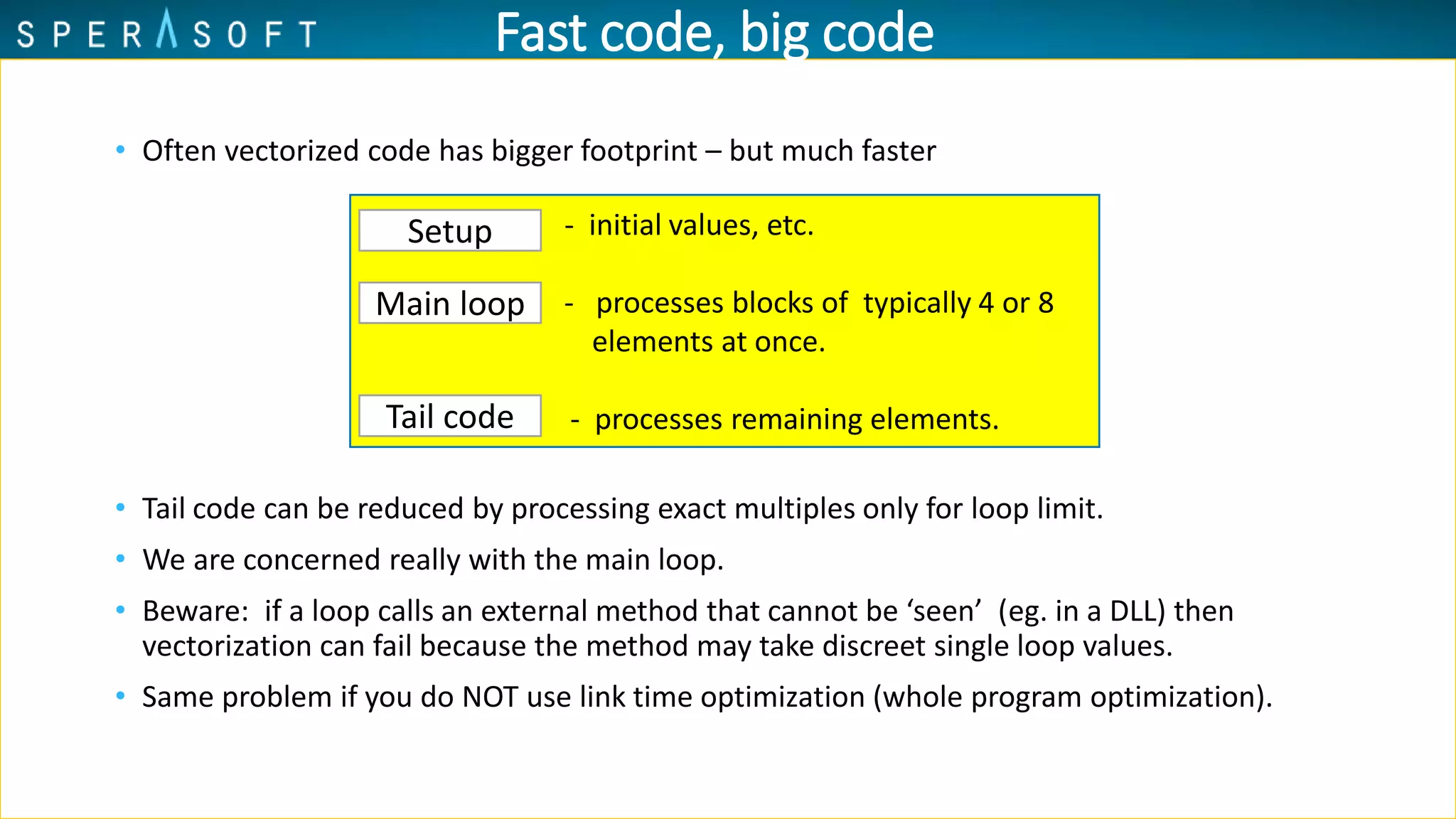 • Often vectorized code has bigger footprint – but much faster
• Tail code can be reduced by processing exact multiples only for loop limit.
• We are concerned really with the main loop.
• Beware: if a loop calls an external method that cannot be ‘seen’ (eg. in a DLL) then
vectorization can fail because the method may take discreet single loop values.
• Same problem if you do NOT use link time optimization (whole program optimization).
‘Setup’ code - initial values, etc.
Main loop - processes blocks of typically 4 or 8
elements at once.
- processes remaining elements.
Setup
Main loop
Tail code
Fast code, big code
 
