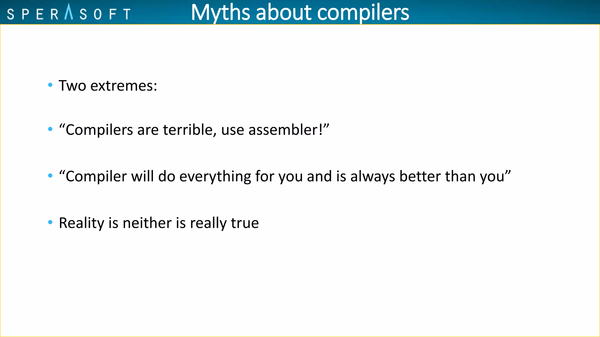 Myths about compilers
• Two extremes:
• “Compilers are terrible, use assembler!”
• “Compiler will do everything for you and is always better than you”
• Reality is neither is really true
 