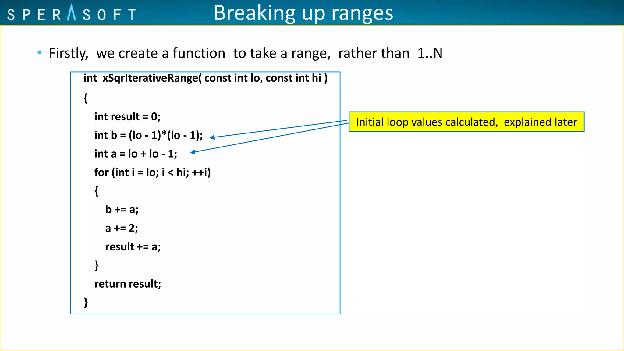 Breaking up ranges
• Firstly, we create a function to take a range, rather than 1..N
int xSqrIterativeRange( const int lo, const int hi )
{
int result = 0;
int b = (lo - 1)*(lo - 1);
int a = lo + lo - 1;
for (int i = lo; i < hi; ++i)
{
b += a;
a += 2;
result += a;
}
return result;
}
Initial loop values calculated, explained later
 