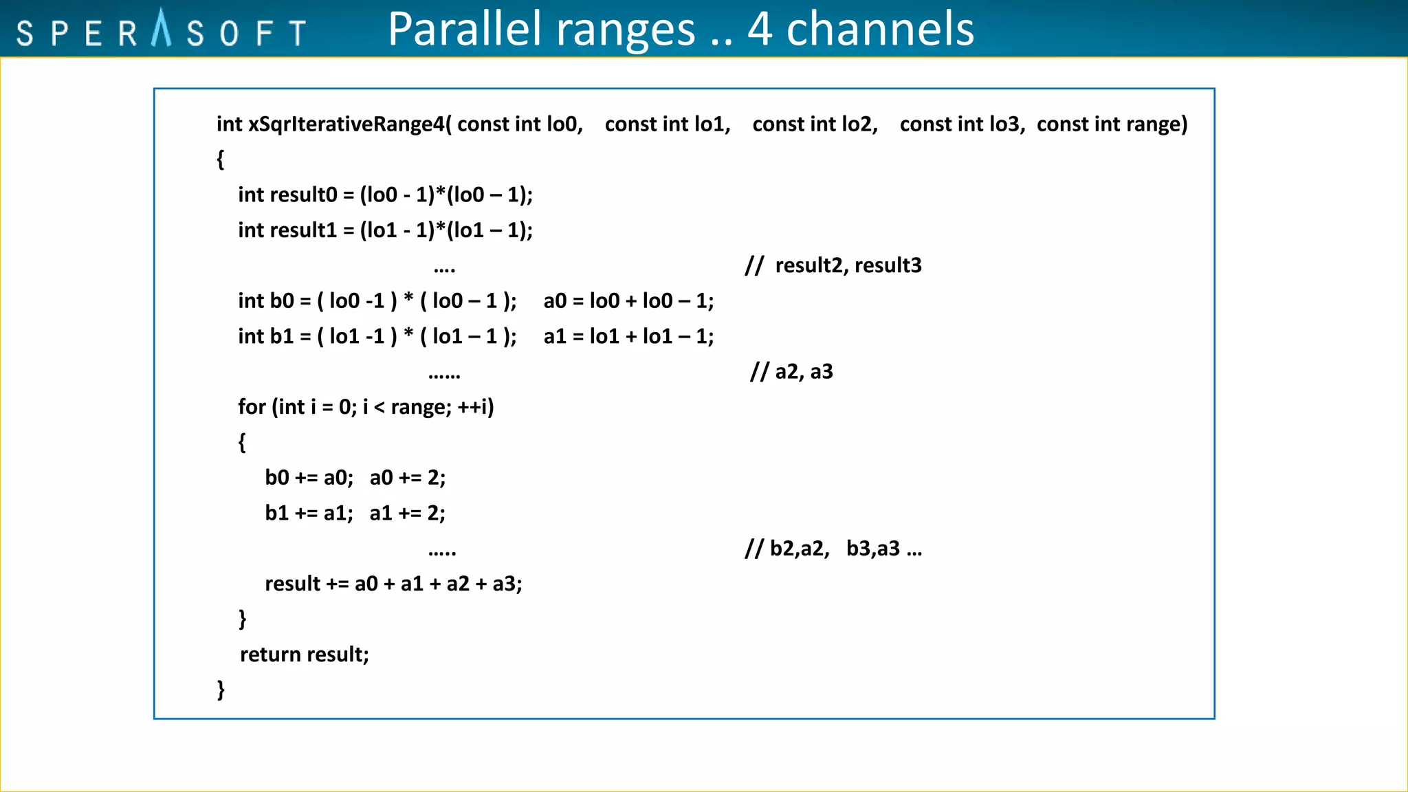 Parallel ranges .. 4 channels
int xSqrIterativeRange4( const int lo0, const int lo1, const int lo2, const int lo3, const int range)
{
int result0 = (lo0 - 1)*(lo0 – 1);
int result1 = (lo1 - 1)*(lo1 – 1);
…. // result2, result3
int b0 = ( lo0 -1 ) * ( lo0 – 1 ); a0 = lo0 + lo0 – 1;
int b1 = ( lo1 -1 ) * ( lo1 – 1 ); a1 = lo1 + lo1 – 1;
…… // a2, a3
for (int i = 0; i < range; ++i)
{
b0 += a0; a0 += 2;
b1 += a1; a1 += 2;
….. // b2,a2, b3,a3 …
result += a0 + a1 + a2 + a3;
}
return result;
}
 