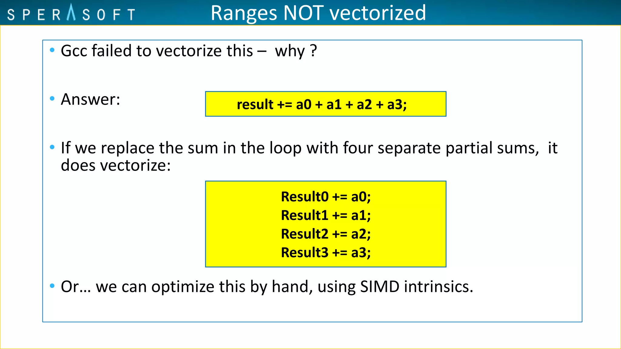 Ranges NOT vectorized
• Gcc failed to vectorize this – why ?
• Answer:
• If we replace the sum in the loop with four separate partial sums, it
does vectorize:
• Or… we can optimize this by hand, using SIMD intrinsics.
result += a0 + a1 + a2 + a3;
Result0 += a0;
Result1 += a1;
Result2 += a2;
Result3 += a3;
 
