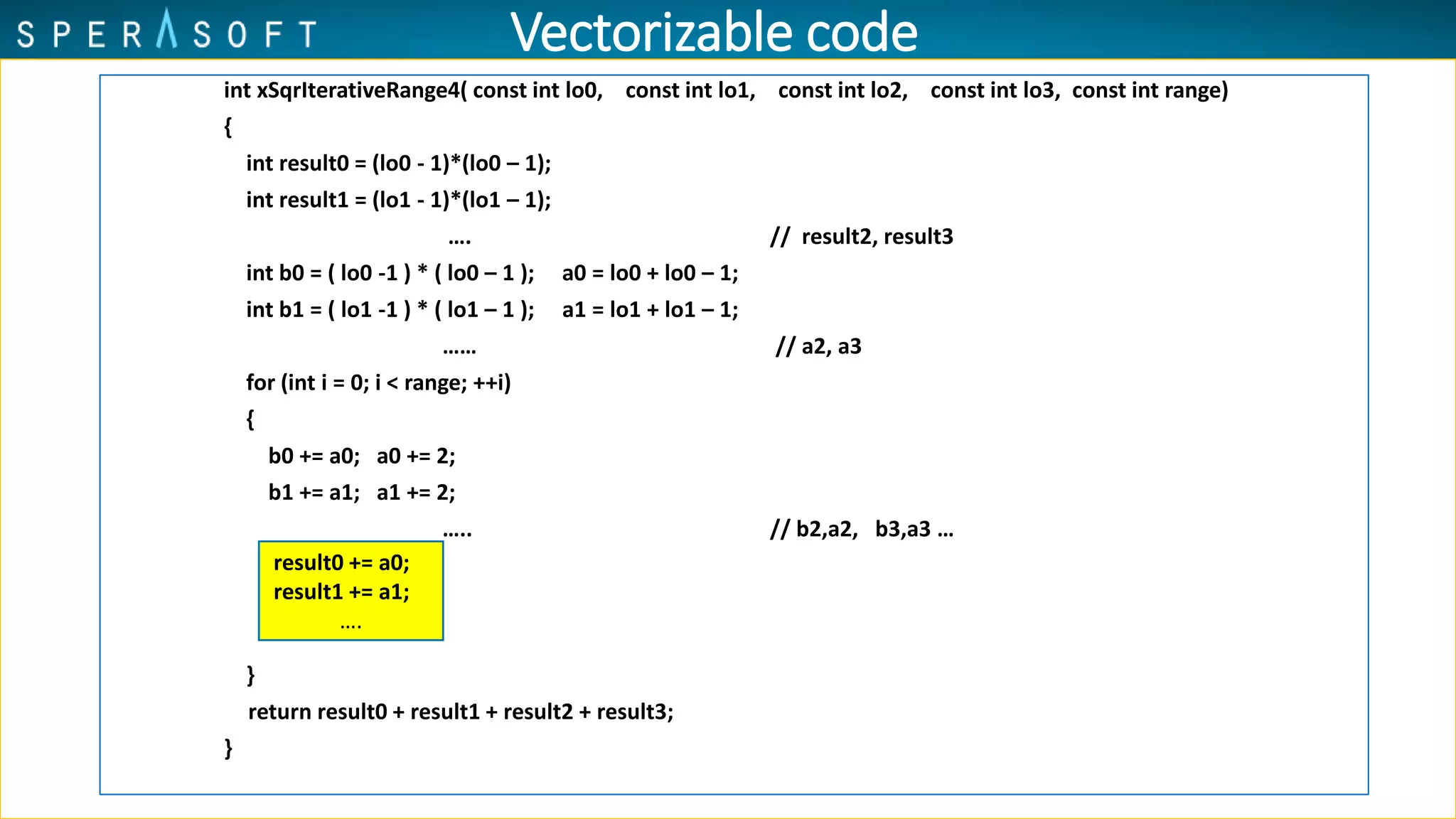 int xSqrIterativeRange4( const int lo0, const int lo1, const int lo2, const int lo3, const int range)
{
int result0 = (lo0 - 1)*(lo0 – 1);
int result1 = (lo1 - 1)*(lo1 – 1);
…. // result2, result3
int b0 = ( lo0 -1 ) * ( lo0 – 1 ); a0 = lo0 + lo0 – 1;
int b1 = ( lo1 -1 ) * ( lo1 – 1 ); a1 = lo1 + lo1 – 1;
…… // a2, a3
for (int i = 0; i < range; ++i)
{
b0 += a0; a0 += 2;
b1 += a1; a1 += 2;
….. // b2,a2, b3,a3 …
}
return result0 + result1 + result2 + result3;
}
result0 += a0;
result1 += a1;
….
Vectorizable code
 
