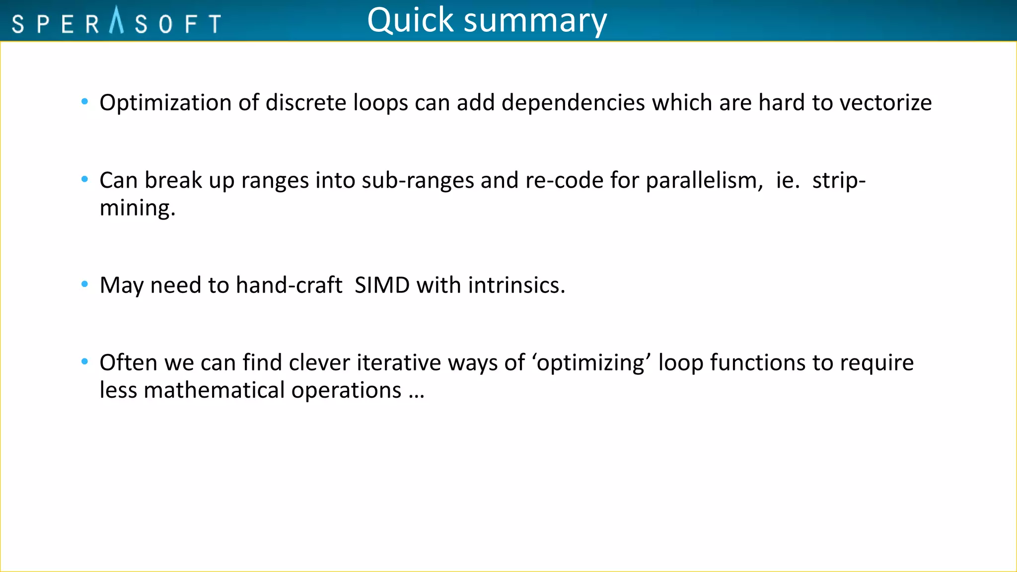 Quick summary
• Optimization of discrete loops can add dependencies which are hard to vectorize
• Can break up ranges into sub-ranges and re-code for parallelism, ie. strip-
mining.
• May need to hand-craft SIMD with intrinsics.
• Often we can find clever iterative ways of ‘optimizing’ loop functions to require
less mathematical operations …
 