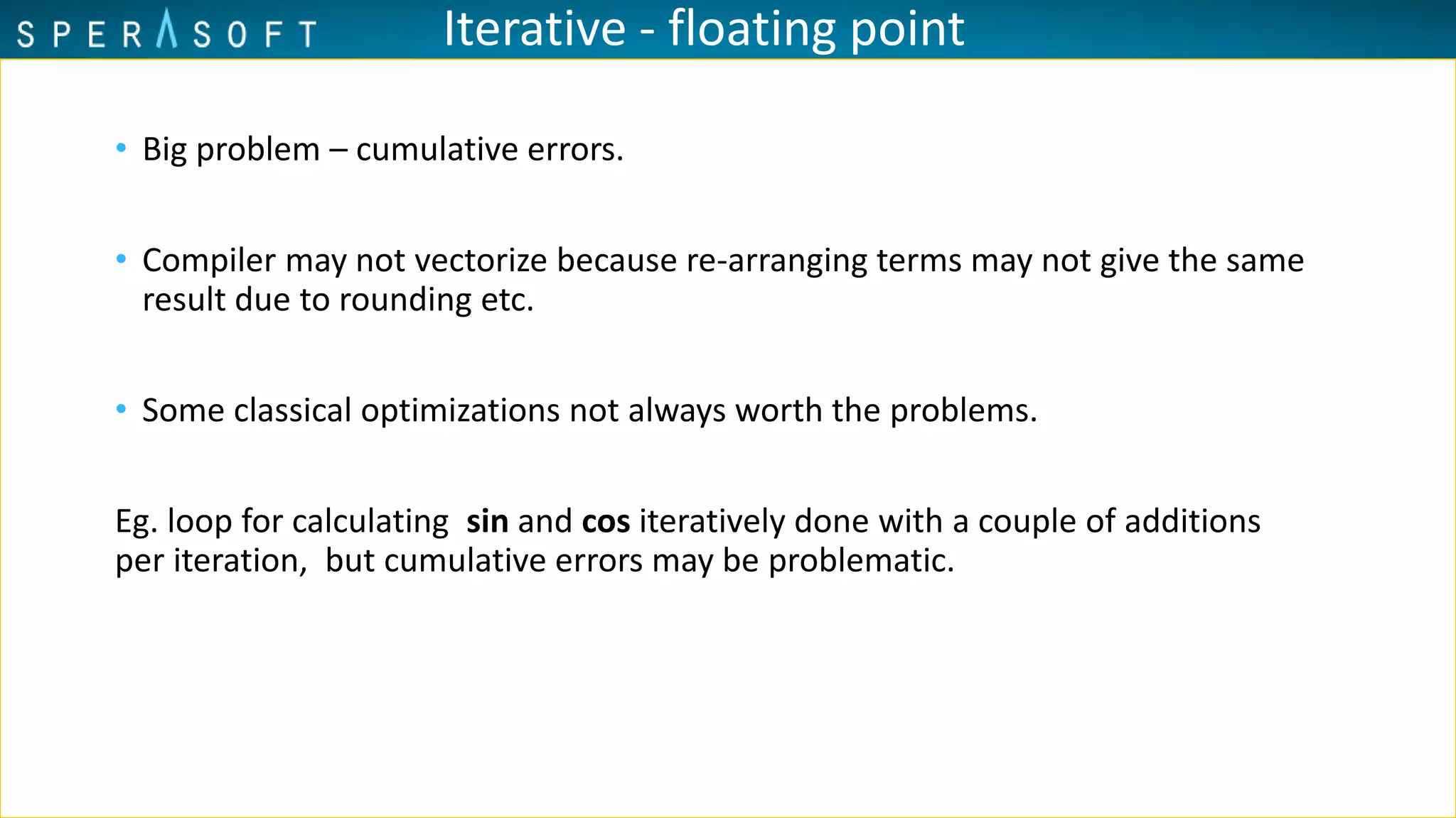 Iterative - floating point
• Big problem – cumulative errors.
• Compiler may not vectorize because re-arranging terms may not give the same
result due to rounding etc.
• Some classical optimizations not always worth the problems.
Eg. loop for calculating sin and cos iteratively done with a couple of additions
per iteration, but cumulative errors may be problematic.
 