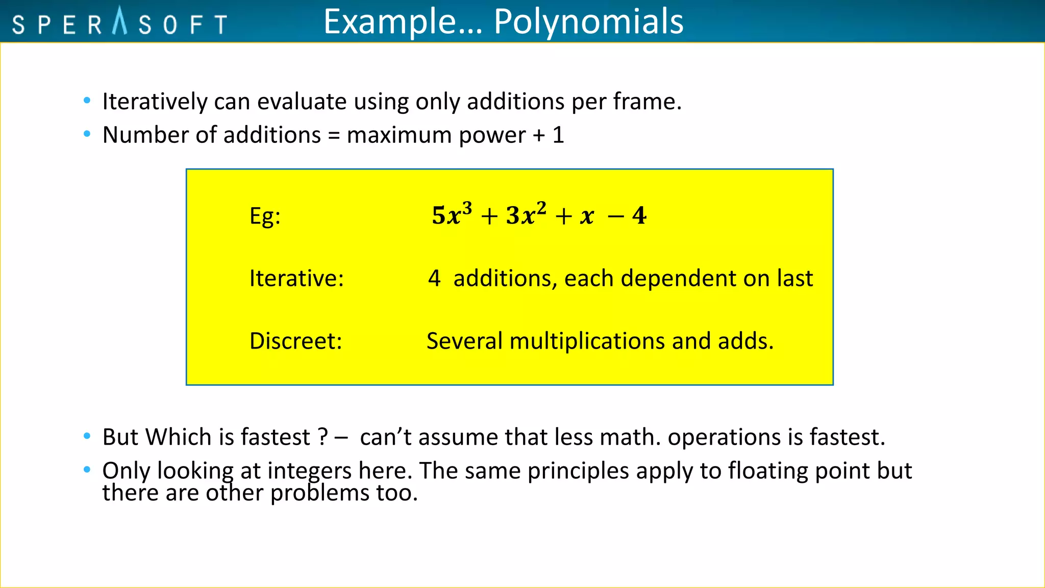 Example… Polynomials
• Iteratively can evaluate using only additions per frame.
• Number of additions = maximum power + 1
• But Which is fastest ? – can’t assume that less math. operations is fastest.
• Only looking at integers here. The same principles apply to floating point but
there are other problems too.
Eg: 𝟓𝒙 𝟑 + 𝟑𝒙 𝟐 + 𝒙 − 𝟒
Iterative: 4 additions, each dependent on last
Discreet: Several multiplications and adds.
 
