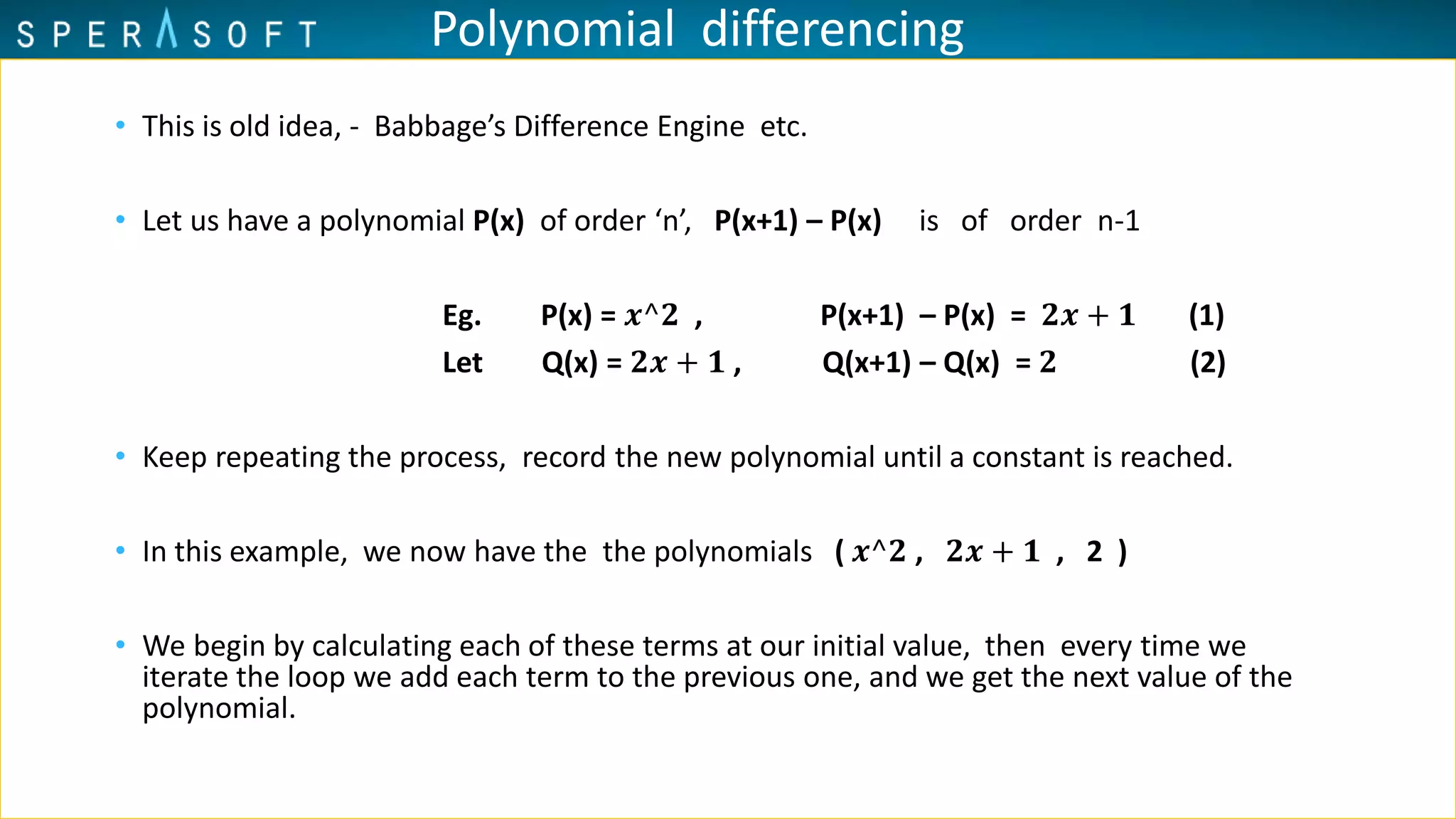 Polynomial differencing
• This is old idea, - Babbage’s Difference Engine etc.
• Let us have a polynomial P(x) of order ‘n’, P(x+1) – P(x) is of order n-1
Eg. P(x) = 𝒙^𝟐 , P(x+1) – P(x) = 𝟐𝒙 + 𝟏 (1)
Let Q(x) = 𝟐𝒙 + 𝟏 , Q(x+1) – Q(x) = 𝟐 (2)
• Keep repeating the process, record the new polynomial until a constant is reached.
• In this example, we now have the the polynomials ( 𝒙^𝟐 , 𝟐𝒙 + 𝟏 , 2 )
• We begin by calculating each of these terms at our initial value, then every time we
iterate the loop we add each term to the previous one, and we get the next value of the
polynomial.
 