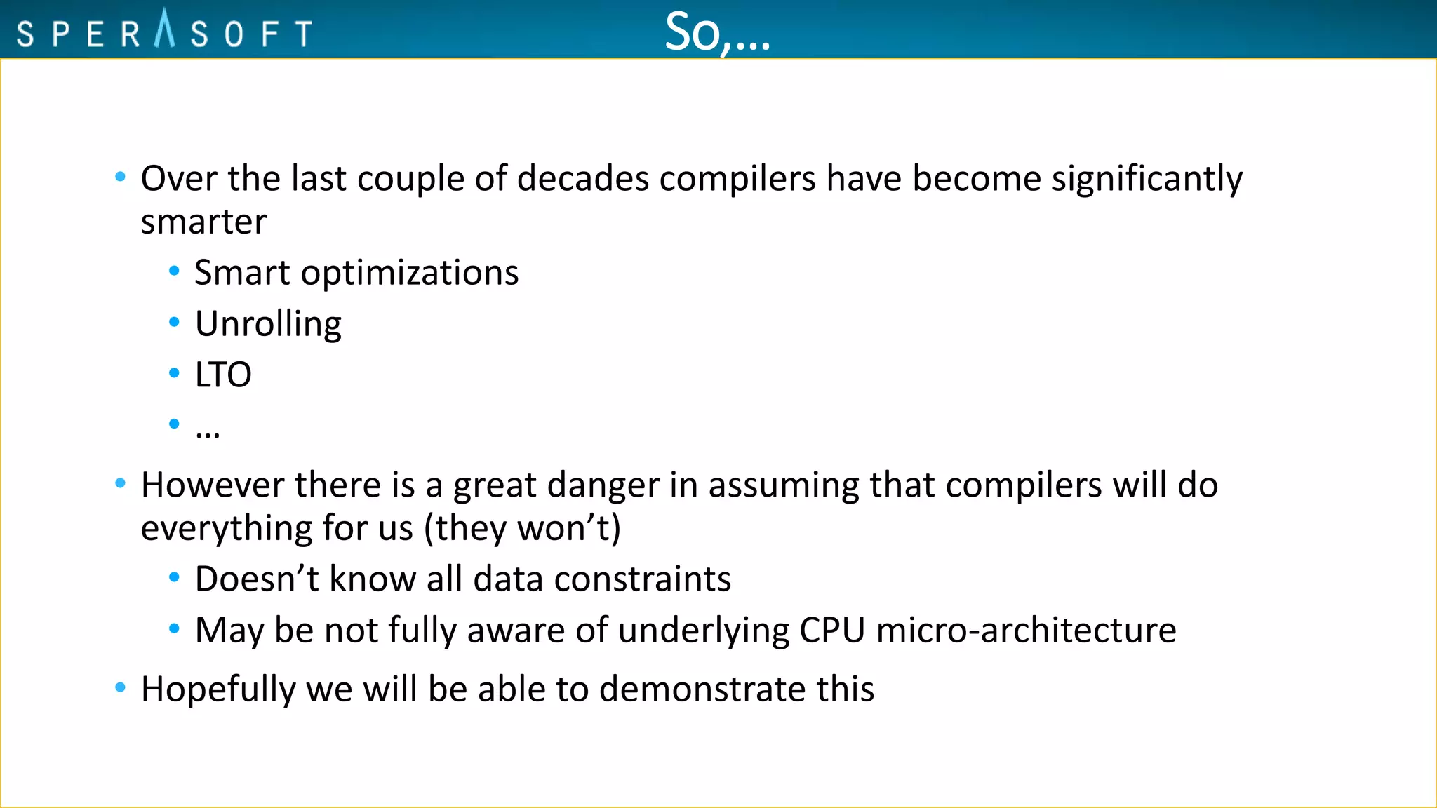 So,…
• Over the last couple of decades compilers have become significantly
smarter
• Smart optimizations
• Unrolling
• LTO
• …
• However there is a great danger in assuming that compilers will do
everything for us (they won’t)
• Doesn’t know all data constraints
• May be not fully aware of underlying CPU micro-architecture
• Hopefully we will be able to demonstrate this
 