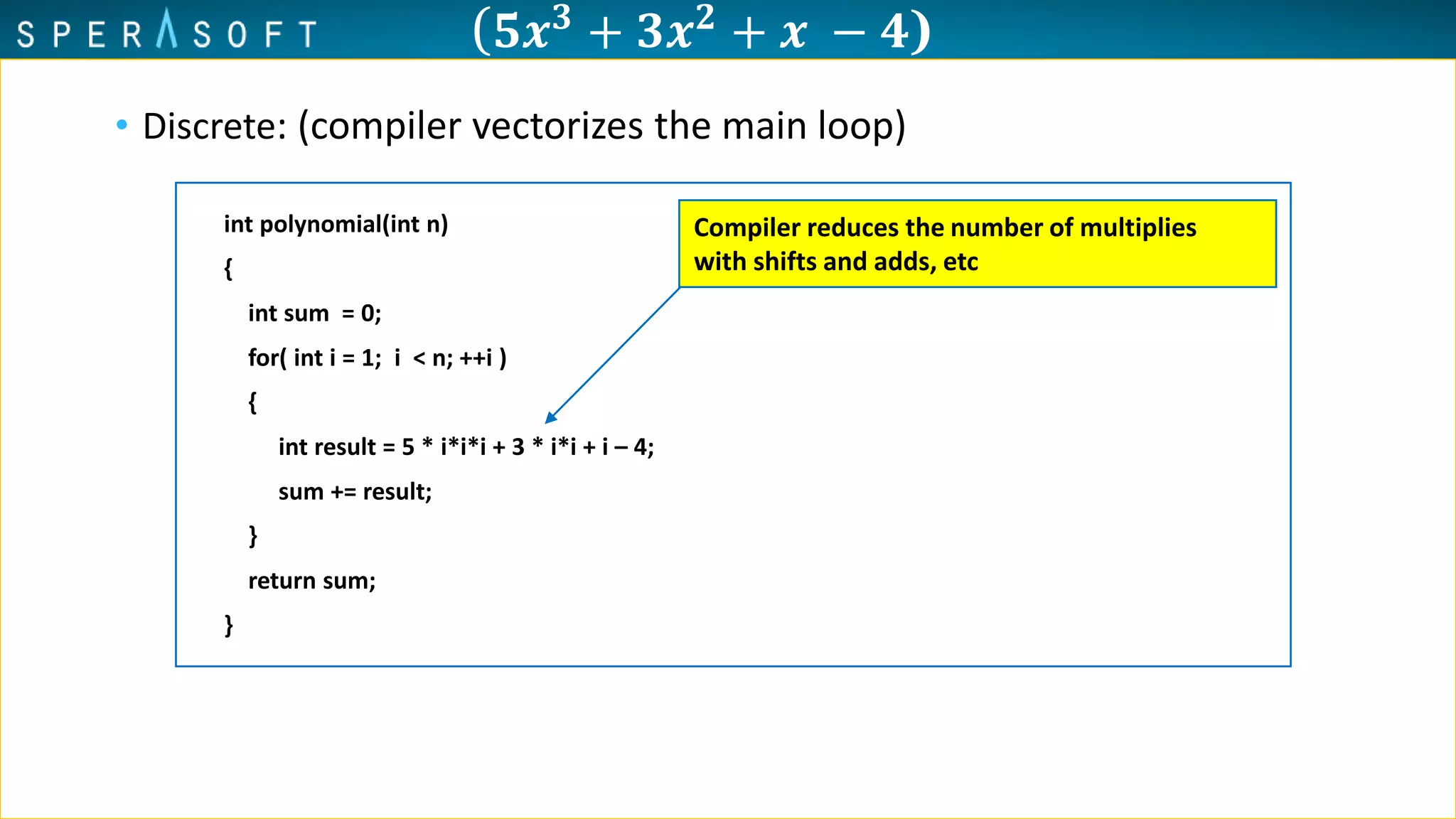 ( 𝟓𝒙 𝟑 + 𝟑𝒙 𝟐 + 𝒙 − 𝟒)
• Discrete: (compiler vectorizes the main loop)
int polynomial(int n)
{
int sum = 0;
for( int i = 1; i < n; ++i )
{
int result = 5 * i*i*i + 3 * i*i + i – 4;
sum += result;
}
return sum;
}
Compiler reduces the number of multiplies
with shifts and adds, etc
 