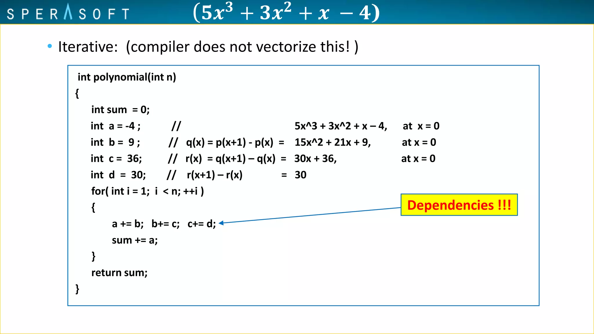 ( 𝟓𝒙 𝟑 + 𝟑𝒙 𝟐 + 𝒙 − 𝟒)
• Iterative: (compiler does not vectorize this! )
int polynomial(int n)
{
int sum = 0;
int a = -4 ; // 5x^3 + 3x^2 + x – 4, at x = 0
int b = 9 ; // q(x) = p(x+1) - p(x) = 15x^2 + 21x + 9, at x = 0
int c = 36; // r(x) = q(x+1) – q(x) = 30x + 36, at x = 0
int d = 30; // r(x+1) – r(x) = 30
for( int i = 1; i < n; ++i )
{
a += b; b+= c; c+= d;
sum += a;
}
return sum;
}
Dependencies !!!
 