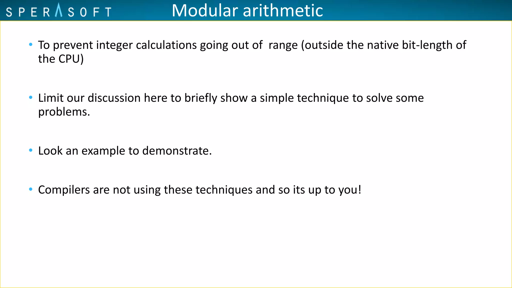 Modular arithmetic
• To prevent integer calculations going out of range (outside the native bit-length of
the CPU)
• Limit our discussion here to briefly show a simple technique to solve some
problems.
• Look an example to demonstrate.
• Compilers are not using these techniques and so its up to you!
 