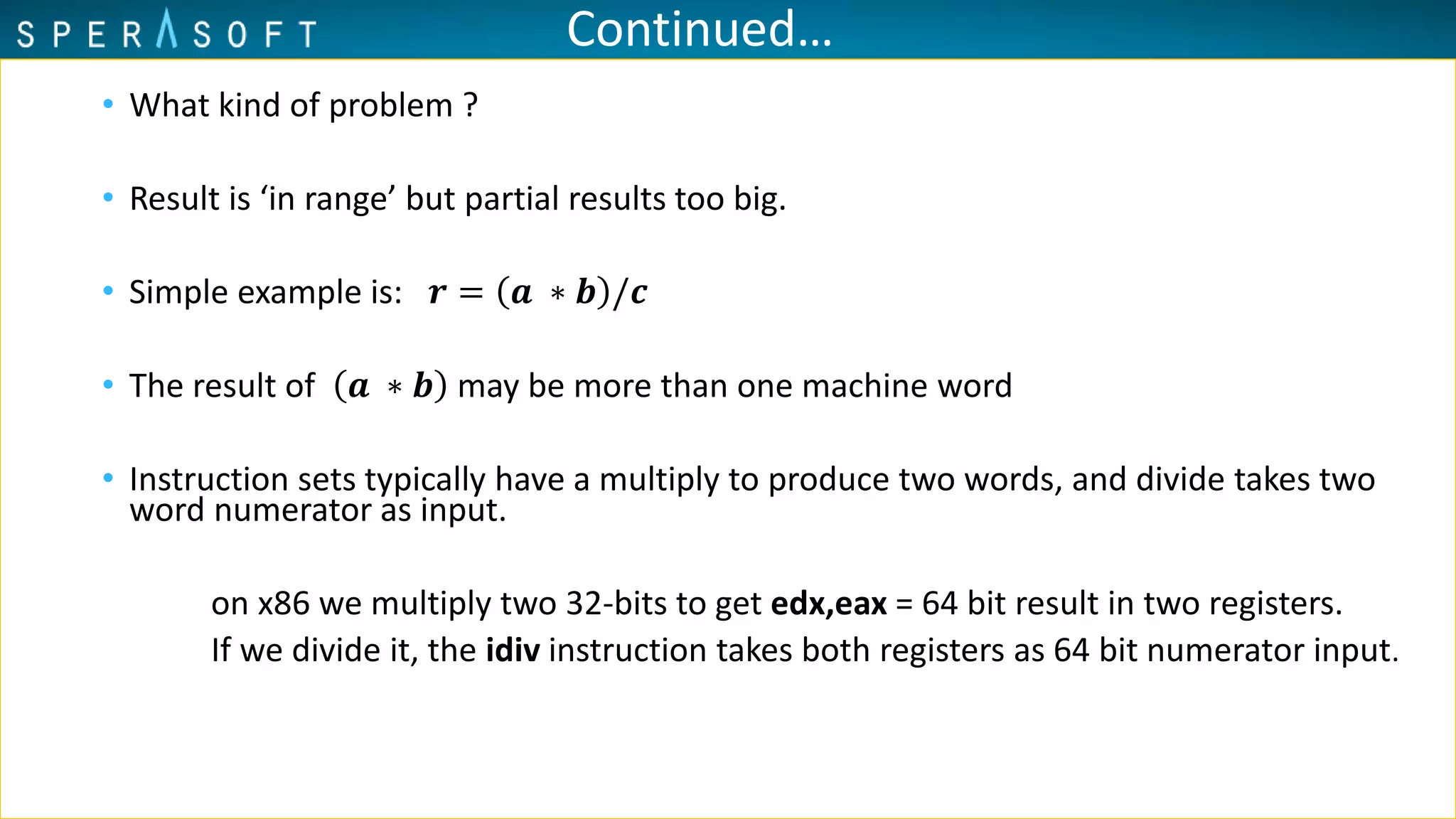 Continued…
• What kind of problem ?
• Result is ‘in range’ but partial results too big.
• Simple example is: 𝒓 = 𝒂 ∗ 𝒃 /𝒄
• The result of 𝒂 ∗ 𝒃 may be more than one machine word
• Instruction sets typically have a multiply to produce two words, and divide takes two
word numerator as input.
on x86 we multiply two 32-bits to get edx,eax = 64 bit result in two registers.
If we divide it, the idiv instruction takes both registers as 64 bit numerator input.
 