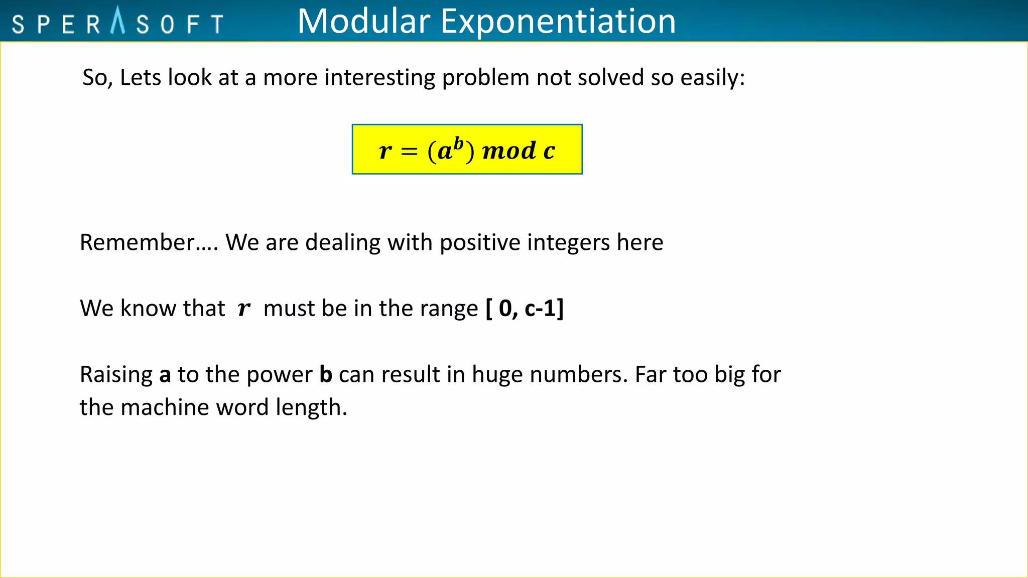 Modular Exponentiation
So, Lets look at a more interesting problem not solved so easily:
Remember…. We are dealing with positive integers here
We know that 𝒓 must be in the range [ 0, c-1]
Raising a to the power b can result in huge numbers. Far too big for
the machine word length.
𝒓 = (𝒂 𝒃
) 𝒎𝒐𝒅 𝒄
 