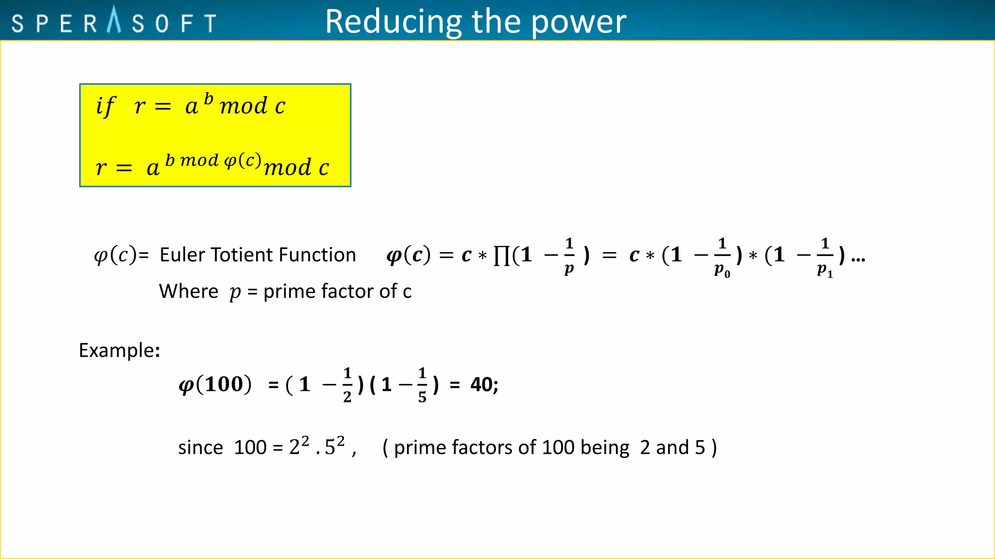 Reducing the power
𝜑 𝑐 = Euler Totient Function 𝝋 𝒄 = 𝒄 ∗ ∏(𝟏 −
𝟏
𝒑
) = 𝒄 ∗ (𝟏 −
𝟏
𝒑 𝟎
) ∗ (𝟏 −
𝟏
𝒑 𝟏
) …
Where 𝑝 = prime factor of c
Example:
𝝋 𝟏𝟎𝟎 = ( 𝟏 −
𝟏
𝟐
) ( 1 −
𝟏
𝟓
) = 40;
since 100 = 22
. 52
, ( prime factors of 100 being 2 and 5 )
𝑖𝑓 𝑟 = 𝑎 𝑏 𝑚𝑜𝑑 𝑐
𝑟 = 𝑎 𝑏 𝑚𝑜𝑑 𝜑 𝑐
𝑚𝑜𝑑 𝑐
 