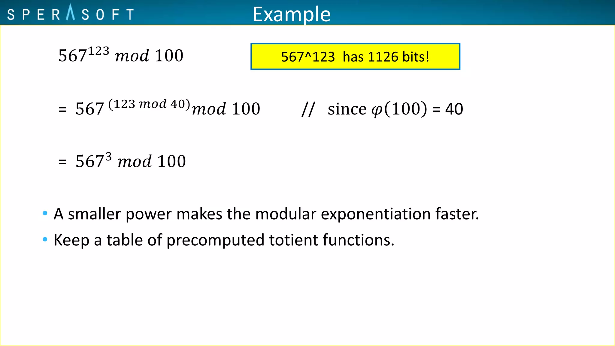 Example
567123 𝑚𝑜𝑑 100
= 567 (123 𝑚𝑜𝑑 40)
𝑚𝑜𝑑 100 // since 𝜑 100 = 40
= 5673
𝑚𝑜𝑑 100
• A smaller power makes the modular exponentiation faster.
• Keep a table of precomputed totient functions.
567^123 has 1126 bits!
 