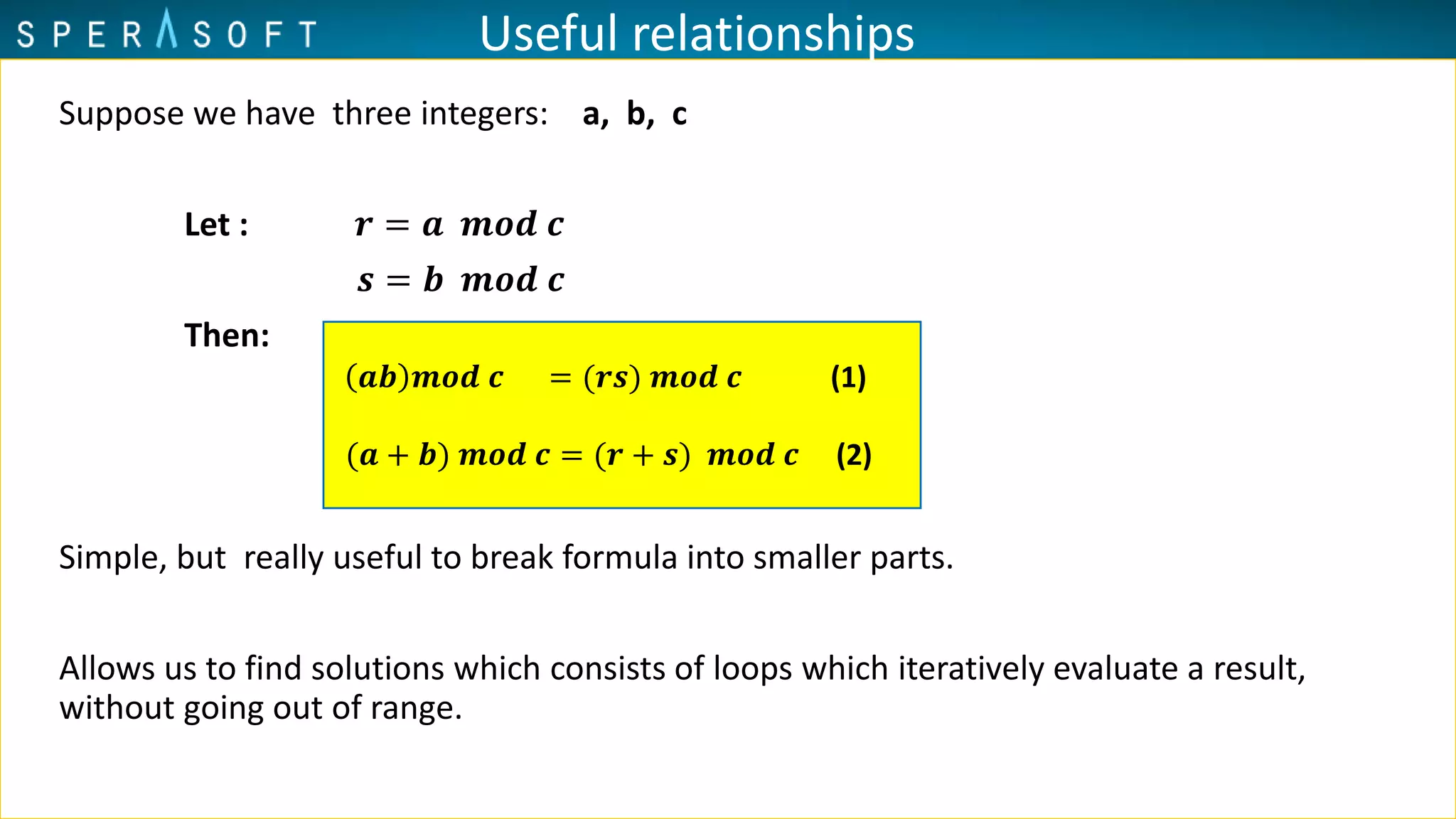 Useful relationships
Suppose we have three integers: a, b, c
Let : 𝒓 = 𝒂 𝒎𝒐𝒅 𝒄
𝒔 = 𝒃 𝒎𝒐𝒅 𝒄
Then:
Simple, but really useful to break formula into smaller parts.
Allows us to find solutions which consists of loops which iteratively evaluate a result,
without going out of range.
𝒂𝒃 𝒎𝒐𝒅 𝒄 = (𝒓𝒔) 𝒎𝒐𝒅 𝒄 (1)
(𝒂 + 𝒃) 𝒎𝒐𝒅 𝒄 = (𝒓 + 𝒔) 𝒎𝒐𝒅 𝒄 (2)
 