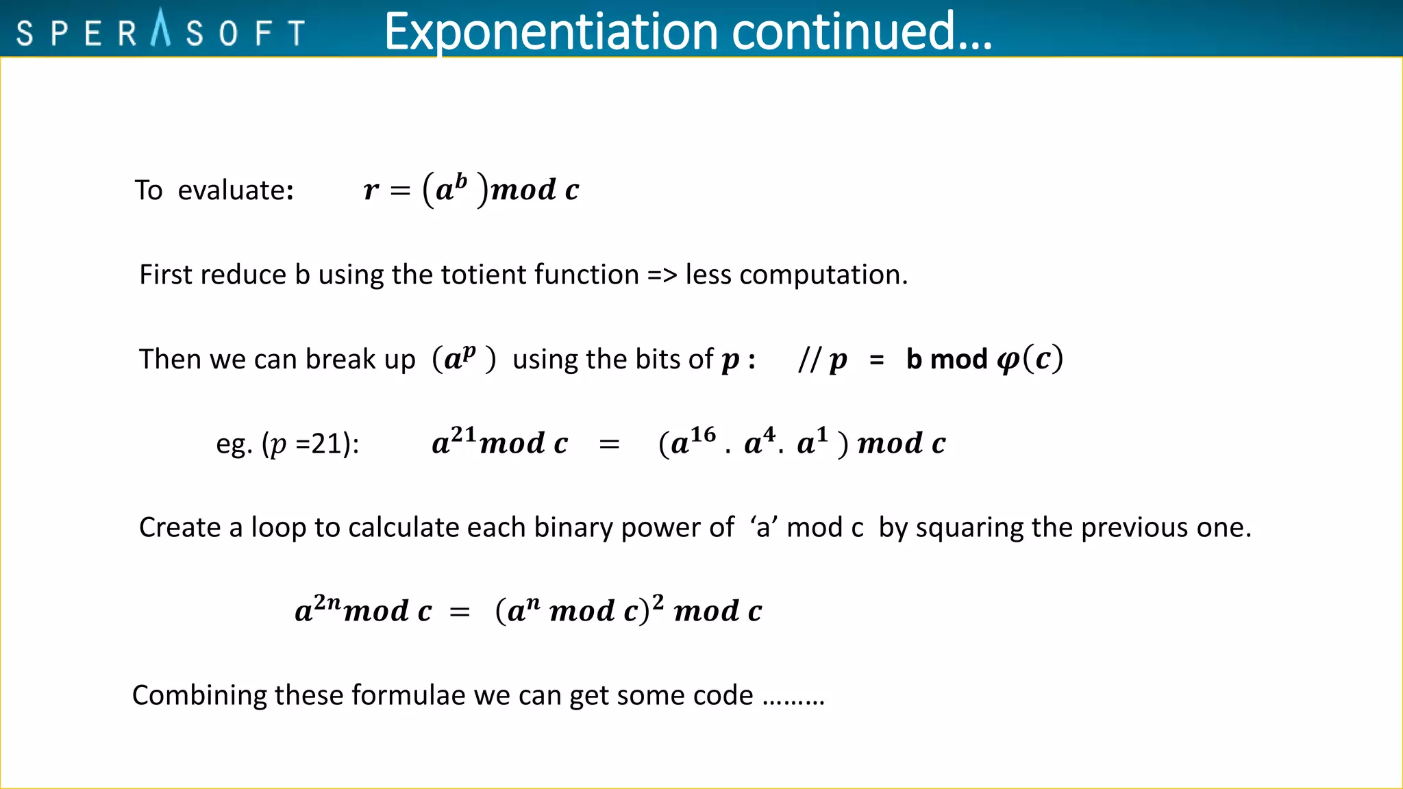 To evaluate: 𝒓 = 𝒂 𝒃
𝒎𝒐𝒅 𝒄
First reduce b using the totient function => less computation.
Then we can break up 𝒂 𝒑
using the bits of 𝒑 : // 𝒑 = b mod 𝝋 𝒄
eg. (𝑝 =21): 𝒂 𝟐𝟏
𝒎𝒐𝒅 𝒄 = (𝒂 𝟏𝟔
. 𝒂 𝟒
. 𝒂 𝟏
) 𝒎𝒐𝒅 𝒄
Create a loop to calculate each binary power of ‘a’ mod c by squaring the previous one.
𝒂 𝟐𝒏
𝒎𝒐𝒅 𝒄 = 𝒂 𝒏
𝒎𝒐𝒅 𝒄 𝟐
𝒎𝒐𝒅 𝒄
Combining these formulae we can get some code ………
Exponentiation continued…
 