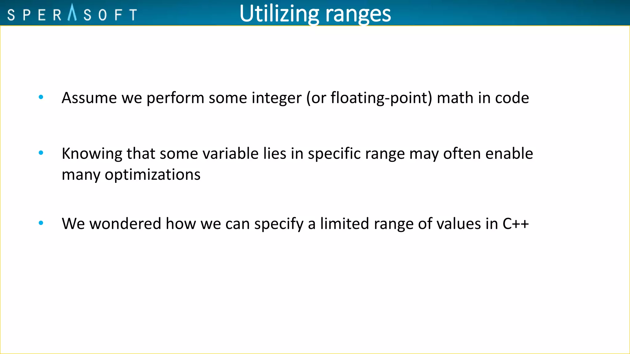 Utilizing ranges
• Assume we perform some integer (or floating-point) math in code
• Knowing that some variable lies in specific range may often enable
many optimizations
• We wondered how we can specify a limited range of values in C++
 