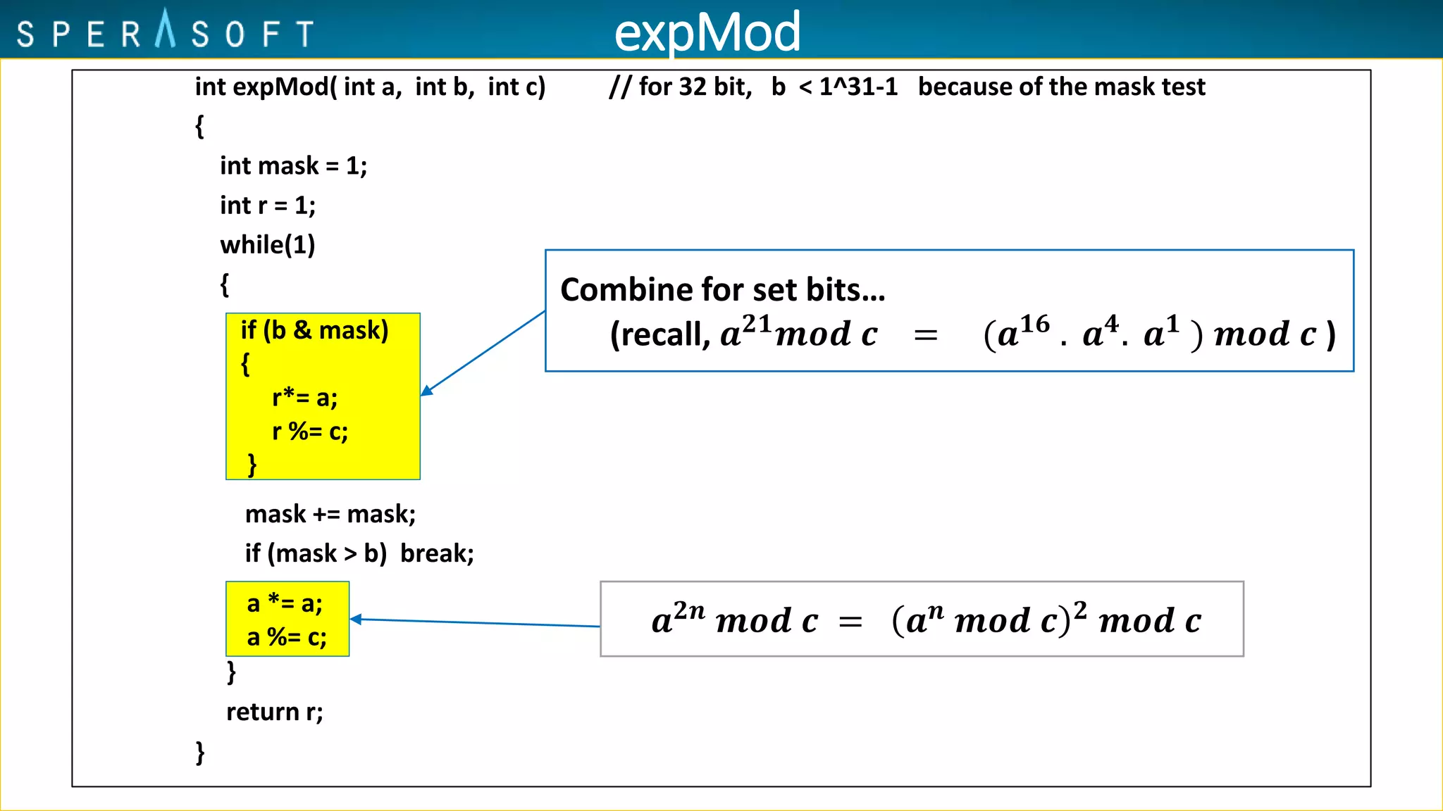 int expMod( int a, int b, int c) // for 32 bit, b < 1^31-1 because of the mask test
{
int mask = 1;
int r = 1;
while(1)
{
mask += mask;
if (mask > b) break;
}
return r;
}
a *= a;
a %= c;
if (b & mask)
{
r*= a;
r %= c;
}
Combine for set bits…
(recall, 𝒂 𝟐𝟏 𝒎𝒐𝒅 𝒄 = (𝒂 𝟏𝟔 . 𝒂 𝟒. 𝒂 𝟏 ) 𝒎𝒐𝒅 𝒄 )
𝒂 𝟐𝒏
𝒎𝒐𝒅 𝒄 = 𝒂 𝒏
𝒎𝒐𝒅 𝒄 𝟐
𝒎𝒐𝒅 𝒄
expMod
 