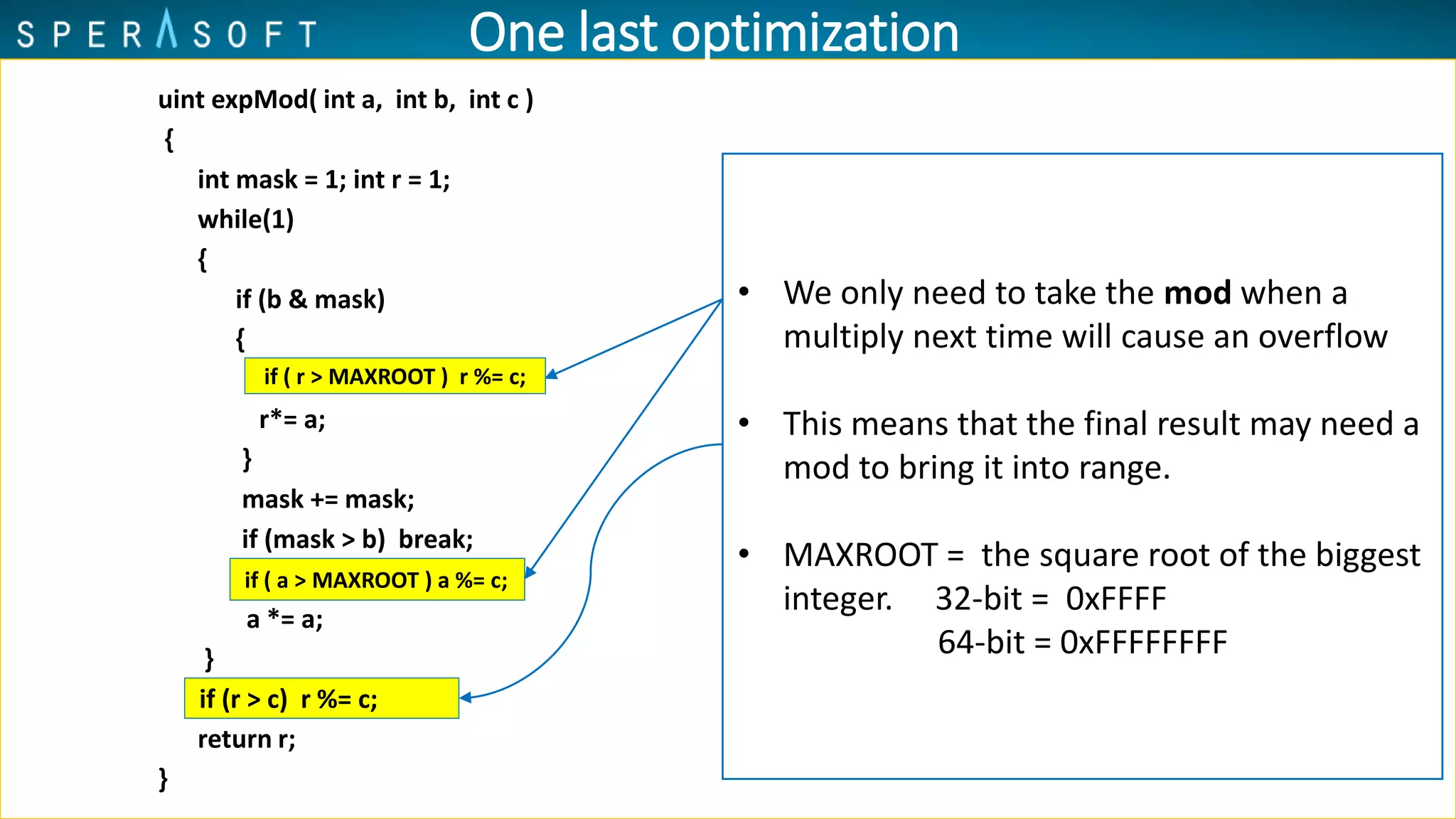 uint expMod( int a, int b, int c )
{
int mask = 1; int r = 1;
while(1)
{
if (b & mask)
{
r*= a;
}
mask += mask;
if (mask > b) break;
a *= a;
}
return r;
}
if ( r > MAXROOT ) r %= c;
if ( a > MAXROOT ) a %= c;
if (r > c) r %= c;
• We only need to take the mod when a
multiply next time will cause an overflow
• This means that the final result may need a
mod to bring it into range.
• MAXROOT = the square root of the biggest
integer. 32-bit = 0xFFFF
64-bit = 0xFFFFFFFF
One last optimization
 