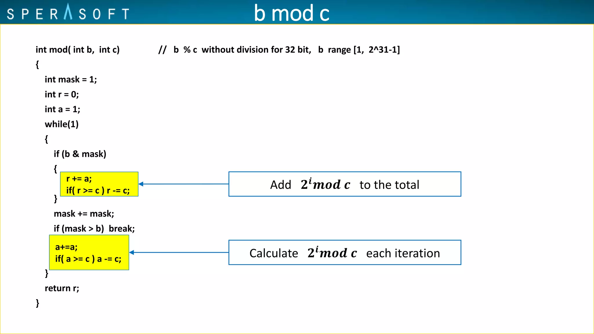 int mod( int b, int c) // b % c without division for 32 bit, b range [1, 2^31-1]
{
int mask = 1;
int r = 0;
int a = 1;
while(1)
{
if (b & mask)
{
}
mask += mask;
if (mask > b) break;
}
return r;
}
r += a;
if( r >= c ) r -= c;
a+=a;
if( a >= c ) a -= c;
Add 𝟐𝒊
𝒎𝒐𝒅 𝒄 to the total
Calculate 𝟐𝒊
𝒎𝒐𝒅 𝒄 each iteration
b mod c
 