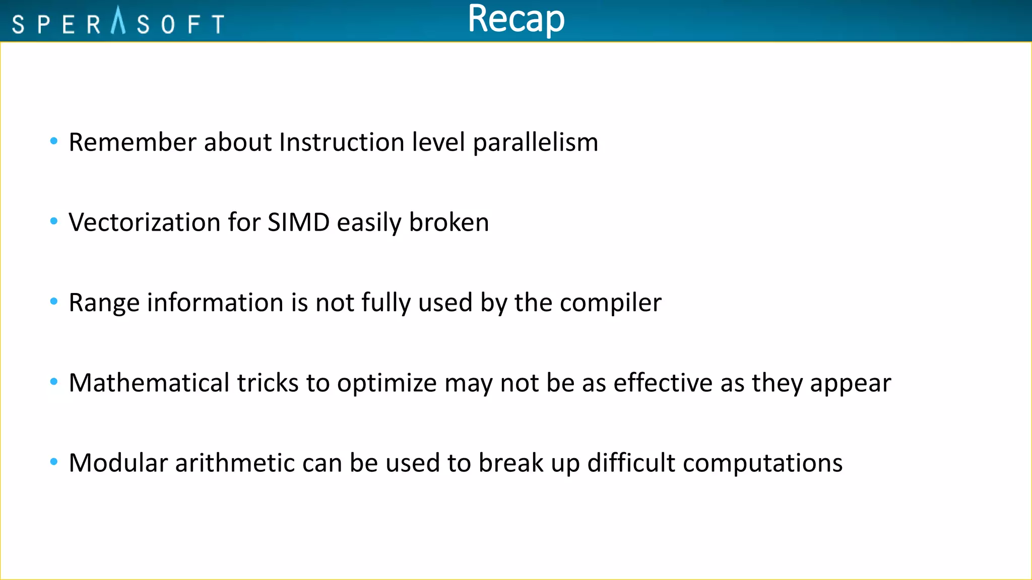 Recap
• Remember about Instruction level parallelism
• Vectorization for SIMD easily broken
• Range information is not fully used by the compiler
• Mathematical tricks to optimize may not be as effective as they appear
• Modular arithmetic can be used to break up difficult computations
 