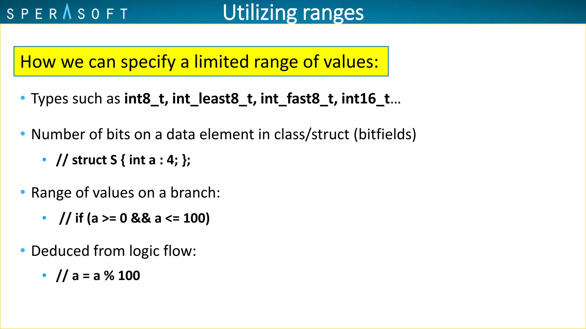 Utilizing ranges
• Types such as int8_t, int_least8_t, int_fast8_t, int16_t…
• Number of bits on a data element in class/struct (bitfields)
• // struct S { int a : 4; };
• Range of values on a branch:
• // if (a >= 0 && a <= 100)
• Deduced from logic flow:
• // a = a % 100
How we can specify a limited range of values:
 