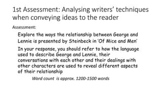 1st Assessment: Analysing writers’ techniques
when conveying ideas to the reader
Assessment:
Word count is approx. 1200-1500 words
Explore the ways the relationship between George and
Lennie is presented by Steinbeck in ‘Of Mice and Men’
In your response, you should refer to how the language
used to describe George and Lennie, their
conversations with each other and their dealings with
other characters are used to reveal different aspects
of their relationship
 