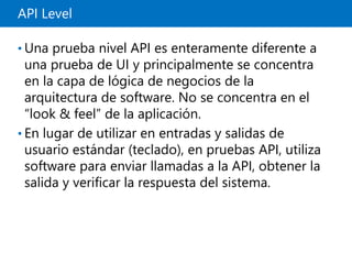 API Level
• Una prueba nivel API es enteramente diferente a
una prueba de UI y principalmente se concentra
en la capa de lógica de negocios de la
arquitectura de software. No se concentra en el
“look & feel” de la aplicación.
• En lugar de utilizar en entradas y salidas de
usuario estándar (teclado), en pruebas API, utiliza
software para enviar llamadas a la API, obtener la
salida y verificar la respuesta del sistema.
 