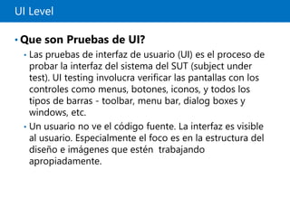 UI Level
• Que son Pruebas de UI?
• Las pruebas de interfaz de usuario (UI) es el proceso de
probar la interfaz del sistema del SUT (subject under
test). UI testing involucra verificar las pantallas con los
controles como menus, botones, iconos, y todos los
tipos de barras - toolbar, menu bar, dialog boxes y
windows, etc.
• Un usuario no ve el código fuente. La interfaz es visible
al usuario. Especialmente el foco es en la estructura del
diseño e imágenes que estén trabajando
apropiadamente.
 