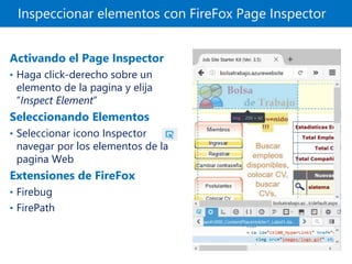 Inspeccionar elementos con FireFox Page Inspector
Activando el Page Inspector
• Haga click-derecho sobre un
elemento de la pagina y elija
“Inspect Element”
Seleccionando Elementos
• Seleccionar icono Inspector y
navegar por los elementos de la
pagina Web
Extensiones de FireFox
• Firebug
• FirePath
 
